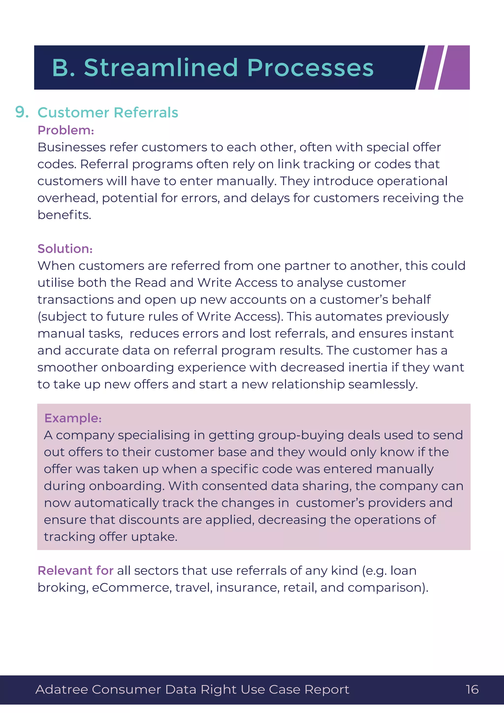 Customer Referrals
Problem:
Businesses refer customers to each other, often with special offer
codes. Referral programs often rely on link tracking or codes that
customers will have to enter manually. They introduce operational
overhead, potential for errors, and delays for customers receiving the
beneﬁts.
Solution:
When customers are referred from one partner to another, this could
utilise both the Read and Write Access to analyse customer
transactions and open up new accounts on a customer’s behalf
(subject to future rules of Write Access). This automates previously
manual tasks, reduces errors and lost referrals, and ensures instant
and accurate data on referral program results. The customer has a
smoother onboarding experience with decreased inertia if they want
to take up new offers and start a new relationship seamlessly.
Example:
A company specialising in getting group-buying deals used to send
out offers to their customer base and they would only know if the
offer was taken up when a speciﬁc code was entered manually
during onboarding. With consented data sharing, the company can
now automatically track the changes in customer’s providers and
ensure that discounts are applied, decreasing the operations of
tracking offer uptake.
Relevant for all sectors that use referrals of any kind (e.g. loan
broking, eCommerce, travel, insurance, retail, and comparison).
9.
B. Streamlined Processes
Adatree Consumer Data Right Use Case Report 16
 