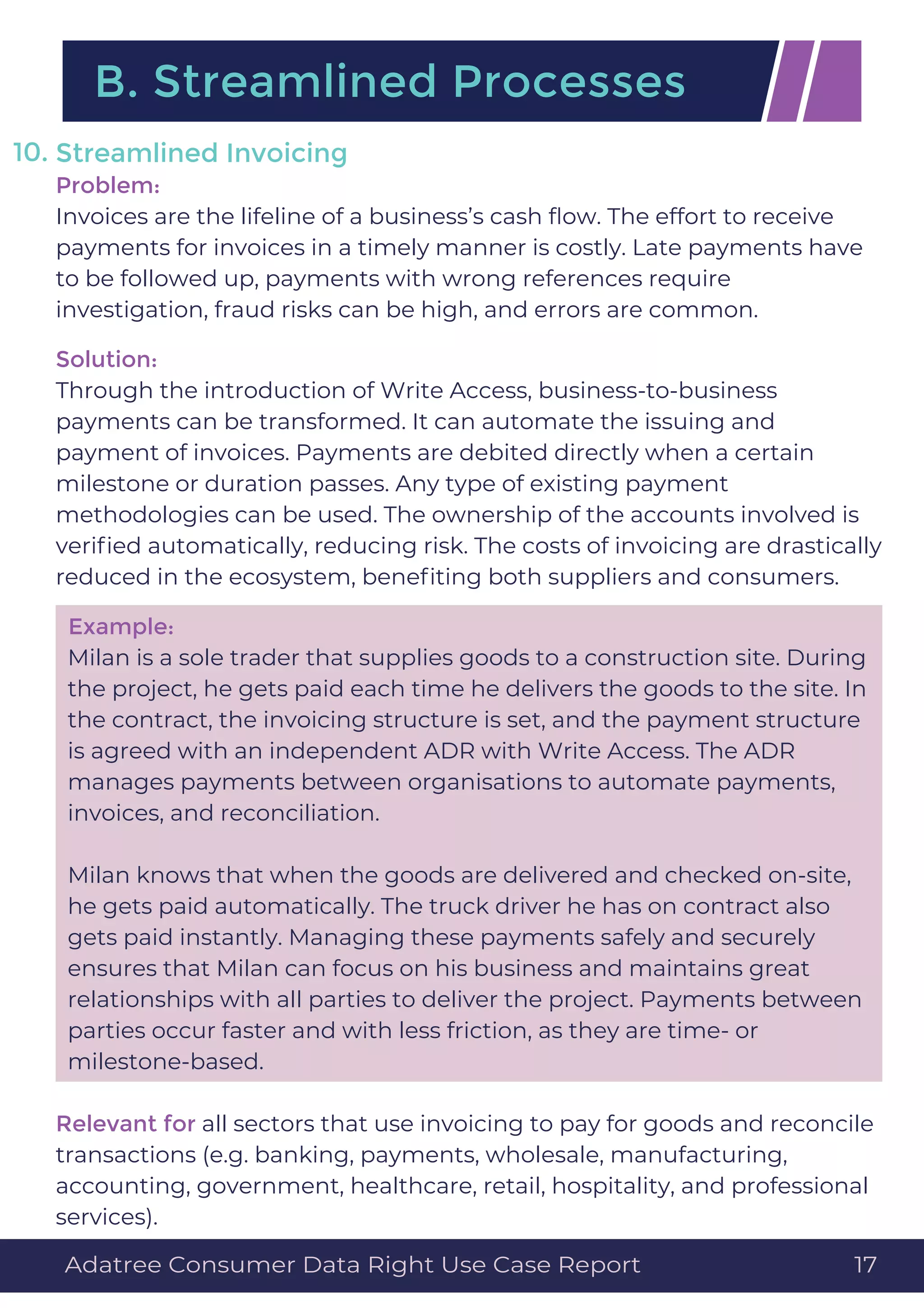 Streamlined Invoicing
Problem:
Invoices are the lifeline of a business’s cash ﬂow. The effort to receive
payments for invoices in a timely manner is costly. Late payments have
to be followed up, payments with wrong references require
investigation, fraud risks can be high, and errors are common.
Solution:
Through the introduction of Write Access, business-to-business
payments can be transformed. It can automate the issuing and
payment of invoices. Payments are debited directly when a certain
milestone or duration passes. Any type of existing payment
methodologies can be used. The ownership of the accounts involved is
veriﬁed automatically, reducing risk. The costs of invoicing are drastically
reduced in the ecosystem, beneﬁting both suppliers and consumers.
Example:
Milan is a sole trader that supplies goods to a construction site. During
the project, he gets paid each time he delivers the goods to the site. In
the contract, the invoicing structure is set, and the payment structure
is agreed with an independent ADR with Write Access. The ADR
manages payments between organisations to automate payments,
invoices, and reconciliation.
Milan knows that when the goods are delivered and checked on-site,
he gets paid automatically. The truck driver he has on contract also
gets paid instantly. Managing these payments safely and securely
ensures that Milan can focus on his business and maintains great
relationships with all parties to deliver the project. Payments between
parties occur faster and with less friction, as they are time- or
milestone-based.
Relevant for all sectors that use invoicing to pay for goods and reconcile
transactions (e.g. banking, payments, wholesale, manufacturing,
accounting, government, healthcare, retail, hospitality, and professional
services).
10.
B. Streamlined Processes
Adatree Consumer Data Right Use Case Report 17
 