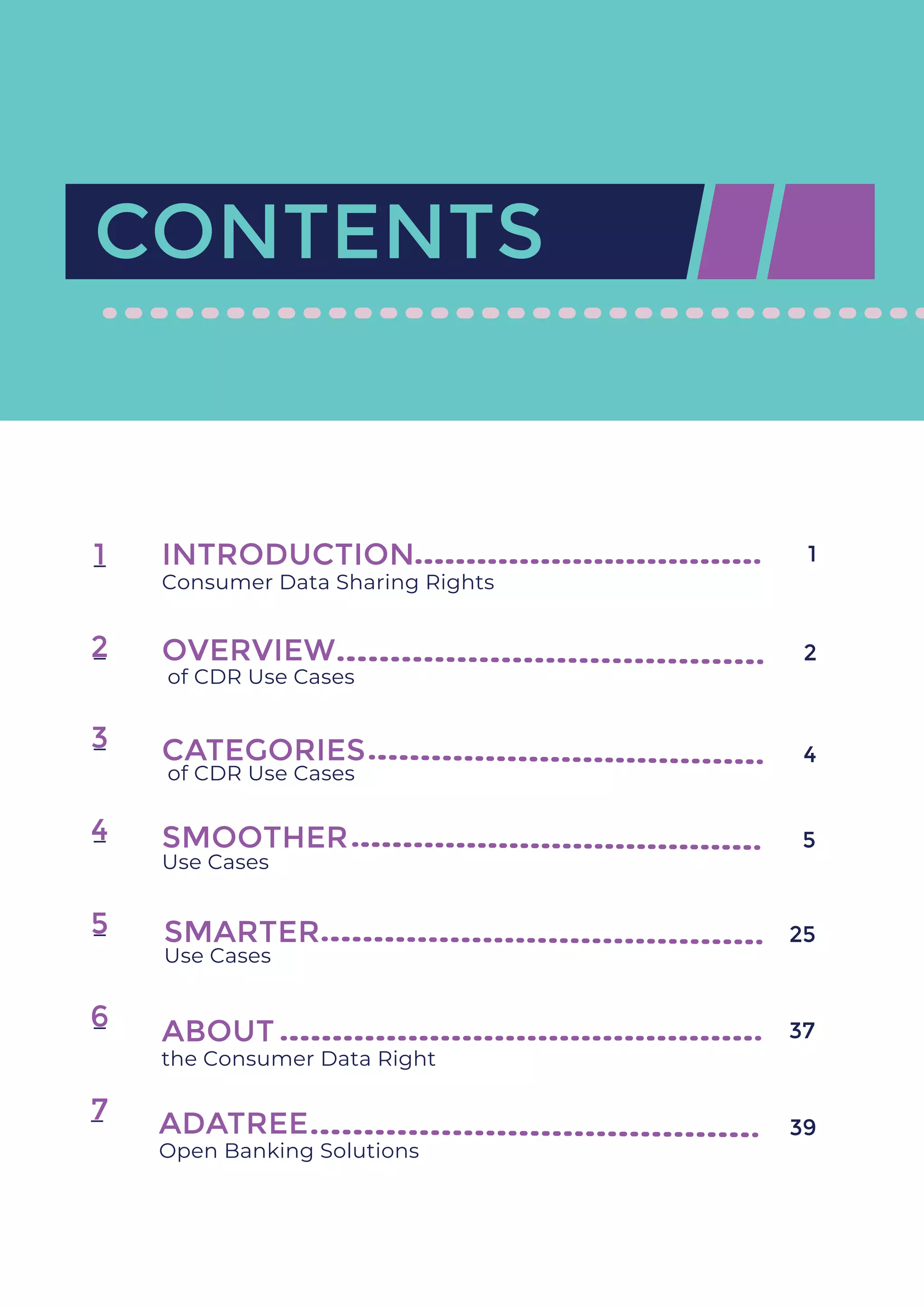CONTENTS
of CDR Use Cases
INTRODUCTION
Consumer Data Sharing Rights
OVERVIEW
1
2
3
4
5
6
7
CATEGORIES
of CDR Use Cases
SMOOTHER
Use Cases
SMARTER
Use Cases
ABOUT
the Consumer Data Right
ADATREE
Open Banking Solutions
1
2
4
5
25
37
39
 