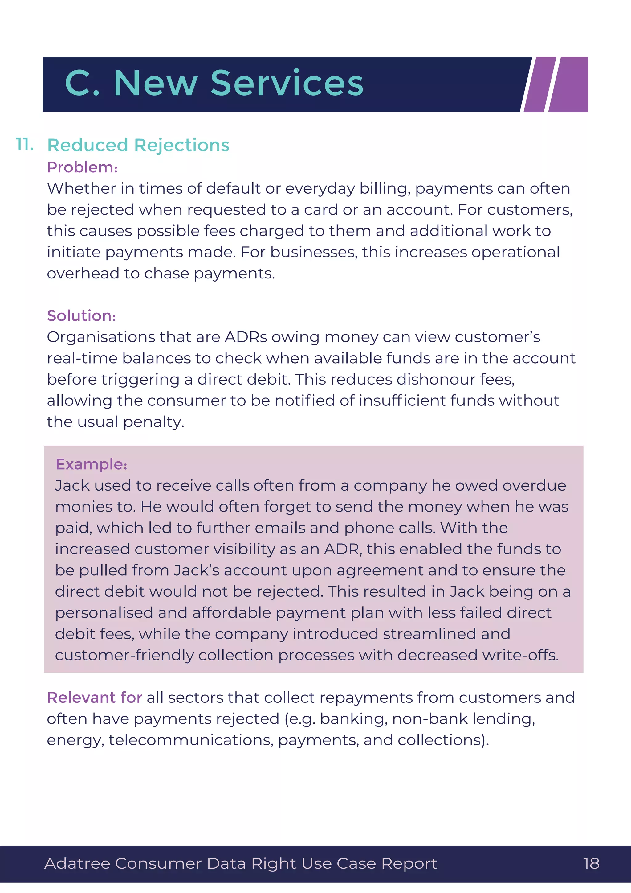 Reduced Rejections
Problem:
Whether in times of default or everyday billing, payments can often
be rejected when requested to a card or an account. For customers,
this causes possible fees charged to them and additional work to
initiate payments made. For businesses, this increases operational
overhead to chase payments.
Solution:
Organisations that are ADRs owing money can view customer’s
real-time balances to check when available funds are in the account
before triggering a direct debit. This reduces dishonour fees,
allowing the consumer to be notiﬁed of insufﬁcient funds without
the usual penalty.
Example:
Jack used to receive calls often from a company he owed overdue
monies to. He would often forget to send the money when he was
paid, which led to further emails and phone calls. With the
increased customer visibility as an ADR, this enabled the funds to
be pulled from Jack’s account upon agreement and to ensure the
direct debit would not be rejected. This resulted in Jack being on a
personalised and affordable payment plan with less failed direct
debit fees, while the company introduced streamlined and
customer-friendly collection processes with decreased write-offs.
Relevant for all sectors that collect repayments from customers and
often have payments rejected (e.g. banking, non-bank lending,
energy, telecommunications, payments, and collections).
C. New Services
11.
Adatree Consumer Data Right Use Case Report 18
 