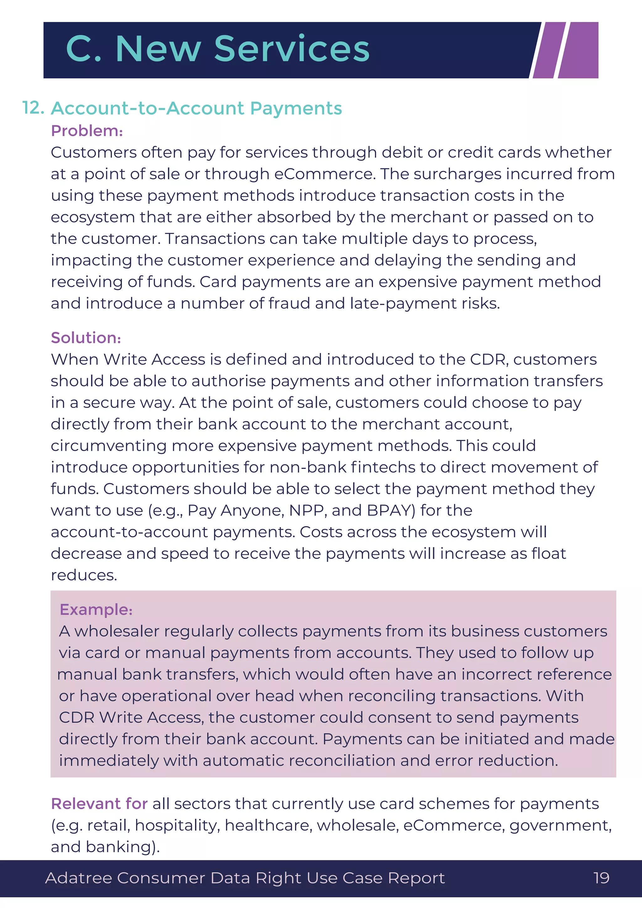 Account-to-Account Payments
Problem:
Customers often pay for services through debit or credit cards whether
at a point of sale or through eCommerce. The surcharges incurred from
using these payment methods introduce transaction costs in the
ecosystem that are either absorbed by the merchant or passed on to
the customer. Transactions can take multiple days to process,
impacting the customer experience and delaying the sending and
receiving of funds. Card payments are an expensive payment method
and introduce a number of fraud and late-payment risks.
Solution:
When Write Access is deﬁned and introduced to the CDR, customers
should be able to authorise payments and other information transfers
in a secure way. At the point of sale, customers could choose to pay
directly from their bank account to the merchant account,
circumventing more expensive payment methods. This could
introduce opportunities for non-bank ﬁntechs to direct movement of
funds. Customers should be able to select the payment method they
want to use (e.g., Pay Anyone, NPP, and BPAY) for the
account-to-account payments. Costs across the ecosystem will
decrease and speed to receive the payments will increase as ﬂoat
reduces.
Example:
A wholesaler regularly collects payments from its business customers
via card or manual payments from accounts. They used to follow up
manual bank transfers, which would often have an incorrect reference
or have operational over head when reconciling transactions. With
CDR Write Access, the customer could consent to send payments
directly from their bank account. Payments can be initiated and made
immediately with automatic reconciliation and error reduction.
Relevant for all sectors that currently use card schemes for payments
(e.g. retail, hospitality, healthcare, wholesale, eCommerce, government,
and banking).
12.
C. New Services
Adatree Consumer Data Right Use Case Report 19
 