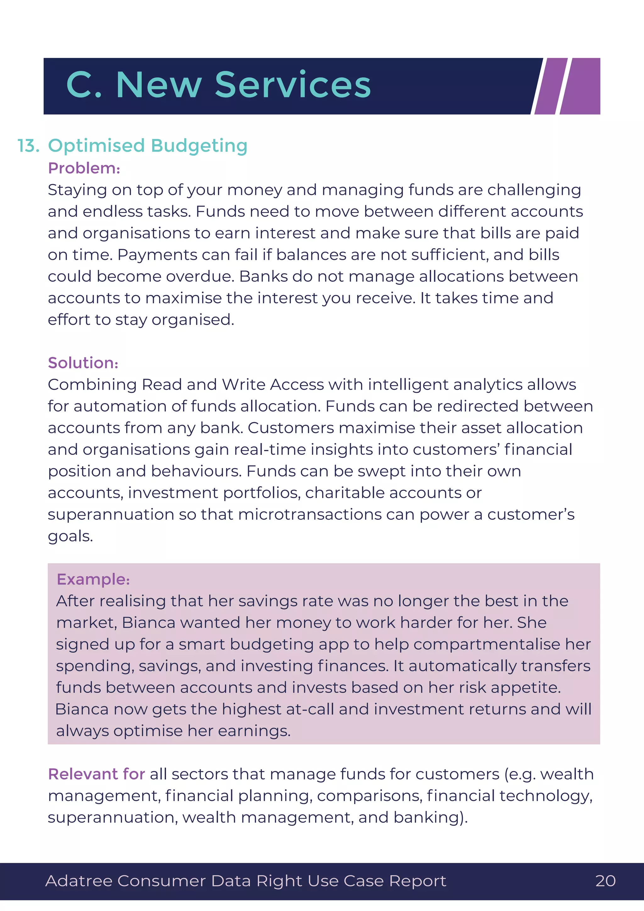 Optimised Budgeting
Problem:
Staying on top of your money and managing funds are challenging
and endless tasks. Funds need to move between different accounts
and organisations to earn interest and make sure that bills are paid
on time. Payments can fail if balances are not sufﬁcient, and bills
could become overdue. Banks do not manage allocations between
accounts to maximise the interest you receive. It takes time and
effort to stay organised.
Solution:
Combining Read and Write Access with intelligent analytics allows
for automation of funds allocation. Funds can be redirected between
accounts from any bank. Customers maximise their asset allocation
and organisations gain real-time insights into customers’ ﬁnancial
position and behaviours. Funds can be swept into their own
accounts, investment portfolios, charitable accounts or
superannuation so that microtransactions can power a customer’s
goals.
Example:
After realising that her savings rate was no longer the best in the
market, Bianca wanted her money to work harder for her. She
signed up for a smart budgeting app to help compartmentalise her
spending, savings, and investing ﬁnances. It automatically transfers
funds between accounts and invests based on her risk appetite.
Bianca now gets the highest at-call and investment returns and will
always optimise her earnings.
Relevant for all sectors that manage funds for customers (e.g. wealth
management, ﬁnancial planning, comparisons, ﬁnancial technology,
superannuation, wealth management, and banking).
13.
C. New Services
Adatree Consumer Data Right Use Case Report 20
 