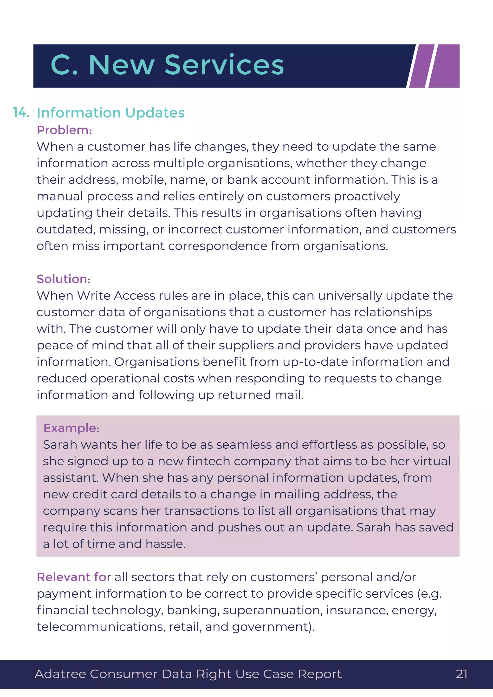 Information Updates
Problem:
When a customer has life changes, they need to update the same
information across multiple organisations, whether they change
their address, mobile, name, or bank account information. This is a
manual process and relies entirely on customers proactively
updating their details. This results in organisations often having
outdated, missing, or incorrect customer information, and customers
often miss important correspondence from organisations.
Solution:
When Write Access rules are in place, this can universally update the
customer data of organisations that a customer has relationships
with. The customer will only have to update their data once and has
peace of mind that all of their suppliers and providers have updated
information. Organisations beneﬁt from up-to-date information and
reduced operational costs when responding to requests to change
information and following up returned mail.
Example:
Sarah wants her life to be as seamless and effortless as possible, so
she signed up to a new ﬁntech company that aims to be her virtual
assistant. When she has any personal information updates, from
new credit card details to a change in mailing address, the
company scans her transactions to list all organisations that may
require this information and pushes out an update. Sarah has saved
a lot of time and hassle.
Relevant for all sectors that rely on customers’ personal and/or
payment information to be correct to provide speciﬁc services (e.g.
ﬁnancial technology, banking, superannuation, insurance, energy,
telecommunications, retail, and government).
14.
C. New Services
Adatree Consumer Data Right Use Case Report 21
 