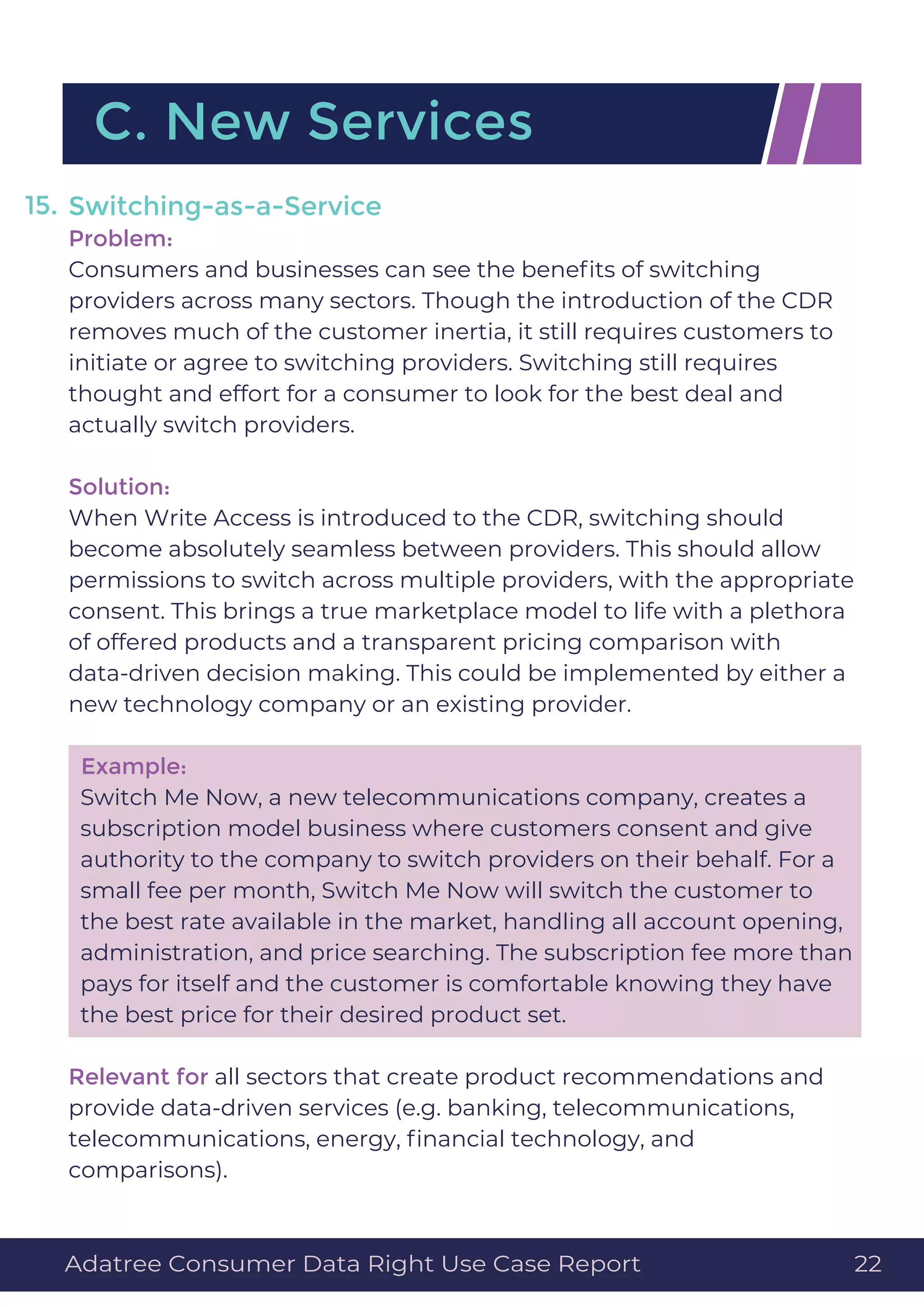Switching-as-a-Service
Problem:
Consumers and businesses can see the beneﬁts of switching
providers across many sectors. Though the introduction of the CDR
removes much of the customer inertia, it still requires customers to
initiate or agree to switching providers. Switching still requires
thought and effort for a consumer to look for the best deal and
actually switch providers.
Solution:
When Write Access is introduced to the CDR, switching should
become absolutely seamless between providers. This should allow
permissions to switch across multiple providers, with the appropriate
consent. This brings a true marketplace model to life with a plethora
of offered products and a transparent pricing comparison with
data-driven decision making. This could be implemented by either a
new technology company or an existing provider.
Example:
Switch Me Now, a new telecommunications company, creates a
subscription model business where customers consent and give
authority to the company to switch providers on their behalf. For a
small fee per month, Switch Me Now will switch the customer to
the best rate available in the market, handling all account opening,
administration, and price searching. The subscription fee more than
pays for itself and the customer is comfortable knowing they have
the best price for their desired product set.
Relevant for all sectors that create product recommendations and
provide data-driven services (e.g. banking, telecommunications,
telecommunications, energy, ﬁnancial technology, and
comparisons).
15.
C. New Services
Adatree Consumer Data Right Use Case Report 22
 