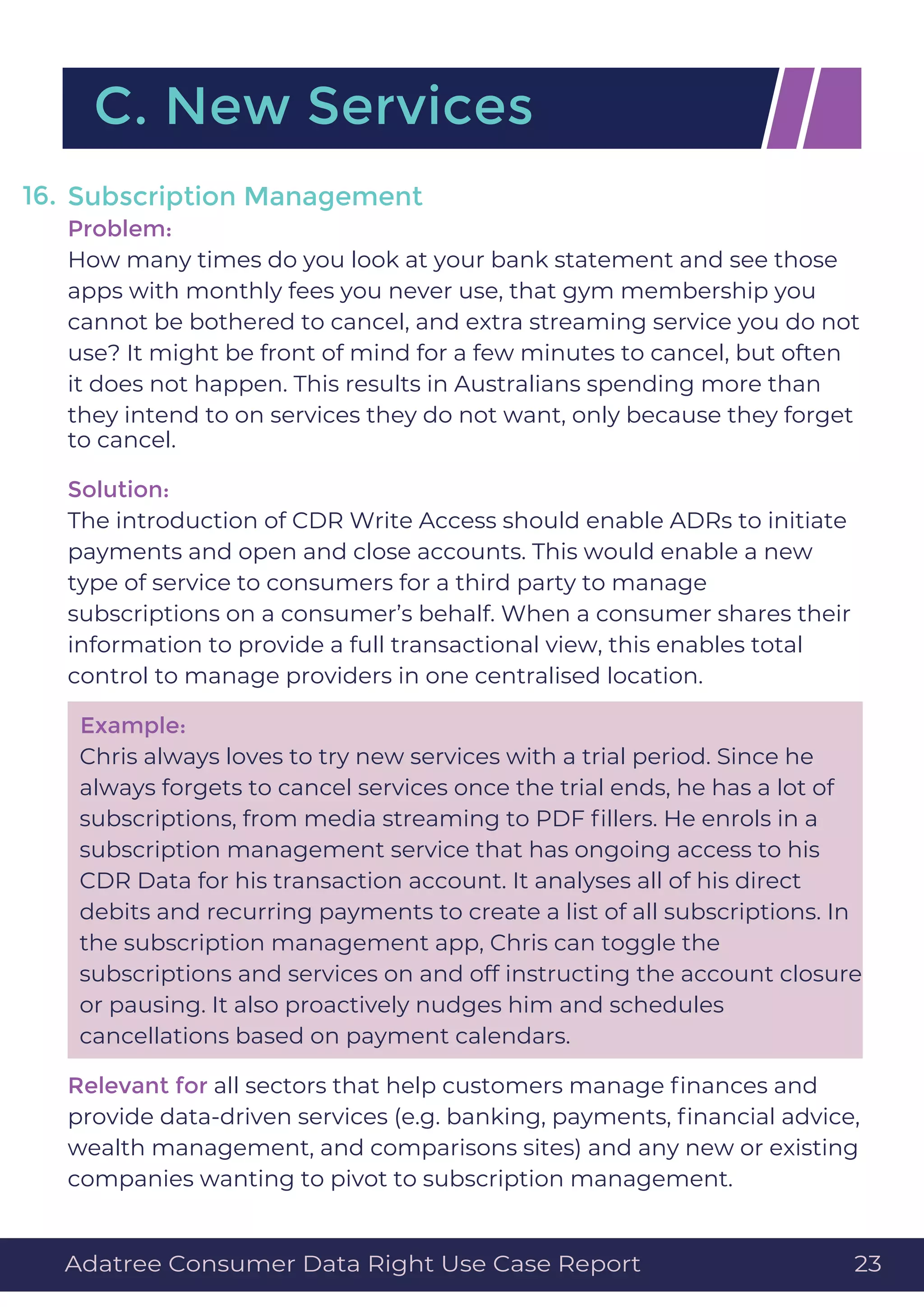 Subscription Management
Problem:
How many times do you look at your bank statement and see those
apps with monthly fees you never use, that gym membership you
cannot be bothered to cancel, and extra streaming service you do not
use? It might be front of mind for a few minutes to cancel, but often
it does not happen. This results in Australians spending more than
they intend to on services they do not want, only because they forget
to cancel.
Solution:
The introduction of CDR Write Access should enable ADRs to initiate
payments and open and close accounts. This would enable a new
type of service to consumers for a third party to manage
subscriptions on a consumer’s behalf. When a consumer shares their
information to provide a full transactional view, this enables total
control to manage providers in one centralised location.
Example:
Chris always loves to try new services with a trial period. Since he
always forgets to cancel services once the trial ends, he has a lot of
subscriptions, from media streaming to PDF ﬁllers. He enrols in a
subscription management service that has ongoing access to his
CDR Data for his transaction account. It analyses all of his direct
debits and recurring payments to create a list of all subscriptions. In
the subscription management app, Chris can toggle the
subscriptions and services on and off instructing the account closure
or pausing. It also proactively nudges him and schedules
cancellations based on payment calendars.
Relevant for all sectors that help customers manage ﬁnances and
provide data-driven services (e.g. banking, payments, ﬁnancial advice,
wealth management, and comparisons sites) and any new or existing
companies wanting to pivot to subscription management.
16.
C. New Services
Adatree Consumer Data Right Use Case Report 23
 