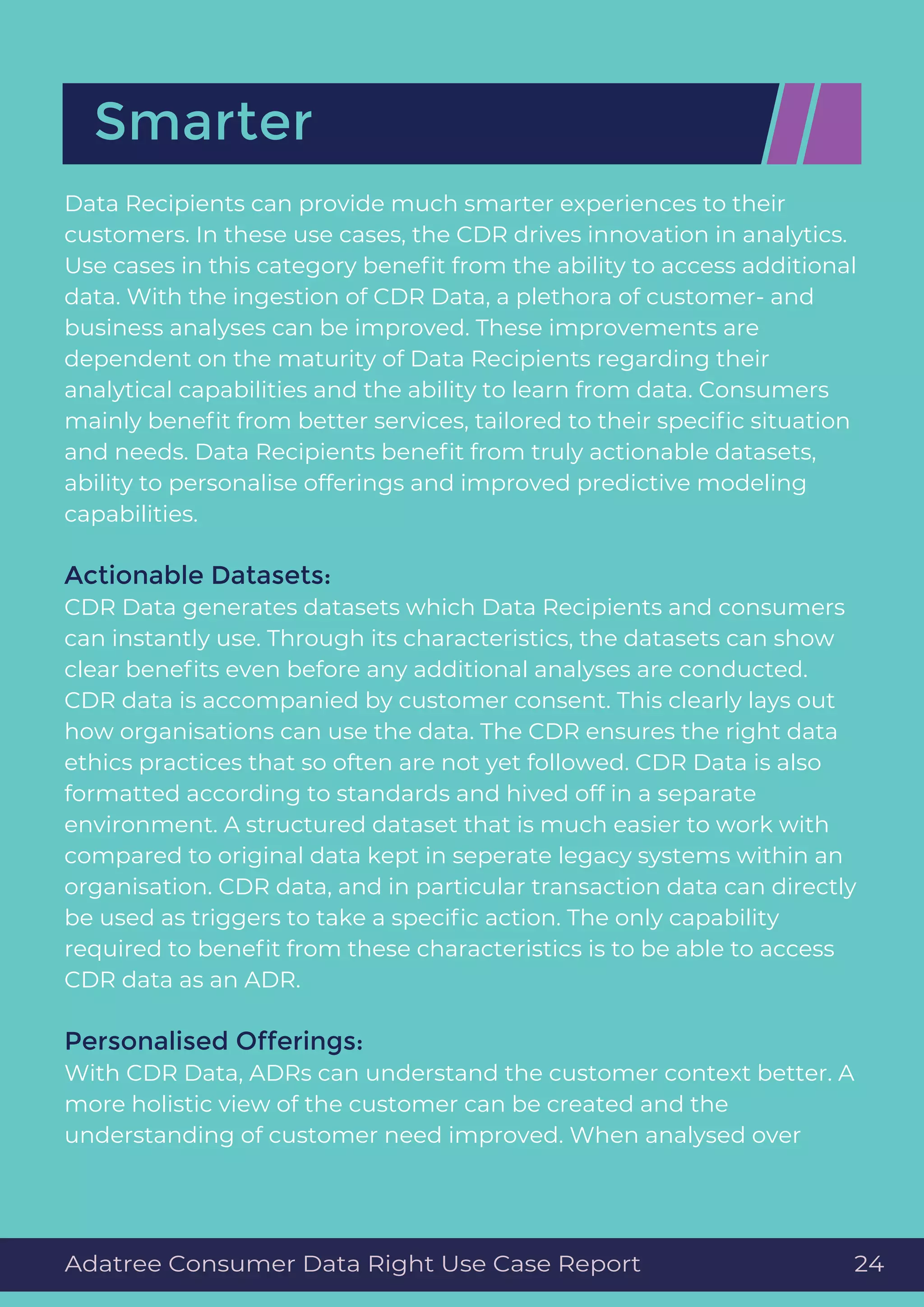 Data Recipients can provide much smarter experiences to their
customers. In these use cases, the CDR drives innovation in analytics.
Use cases in this category beneﬁt from the ability to access additional
data. With the ingestion of CDR Data, a plethora of customer- and
business analyses can be improved. These improvements are
dependent on the maturity of Data Recipients regarding their
analytical capabilities and the ability to learn from data. Consumers
mainly beneﬁt from better services, tailored to their speciﬁc situation
and needs. Data Recipients beneﬁt from truly actionable datasets,
ability to personalise offerings and improved predictive modeling
capabilities.
Actionable Datasets:
CDR Data generates datasets which Data Recipients and consumers
can instantly use. Through its characteristics, the datasets can show
clear beneﬁts even before any additional analyses are conducted.
CDR data is accompanied by customer consent. This clearly lays out
how organisations can use the data. The CDR ensures the right data
ethics practices that so often are not yet followed. CDR Data is also
formatted according to standards and hived off in a separate
environment. A structured dataset that is much easier to work with
compared to original data kept in seperate legacy systems within an
organisation. CDR data, and in particular transaction data can directly
be used as triggers to take a speciﬁc action. The only capability
required to beneﬁt from these characteristics is to be able to access
CDR data as an ADR.
Personalised Offerings:
With CDR Data, ADRs can understand the customer context better. A
more holistic view of the customer can be created and the
understanding of customer need improved. When analysed over
Smarter
Adatree Consumer Data Right Use Case Report 24
 
