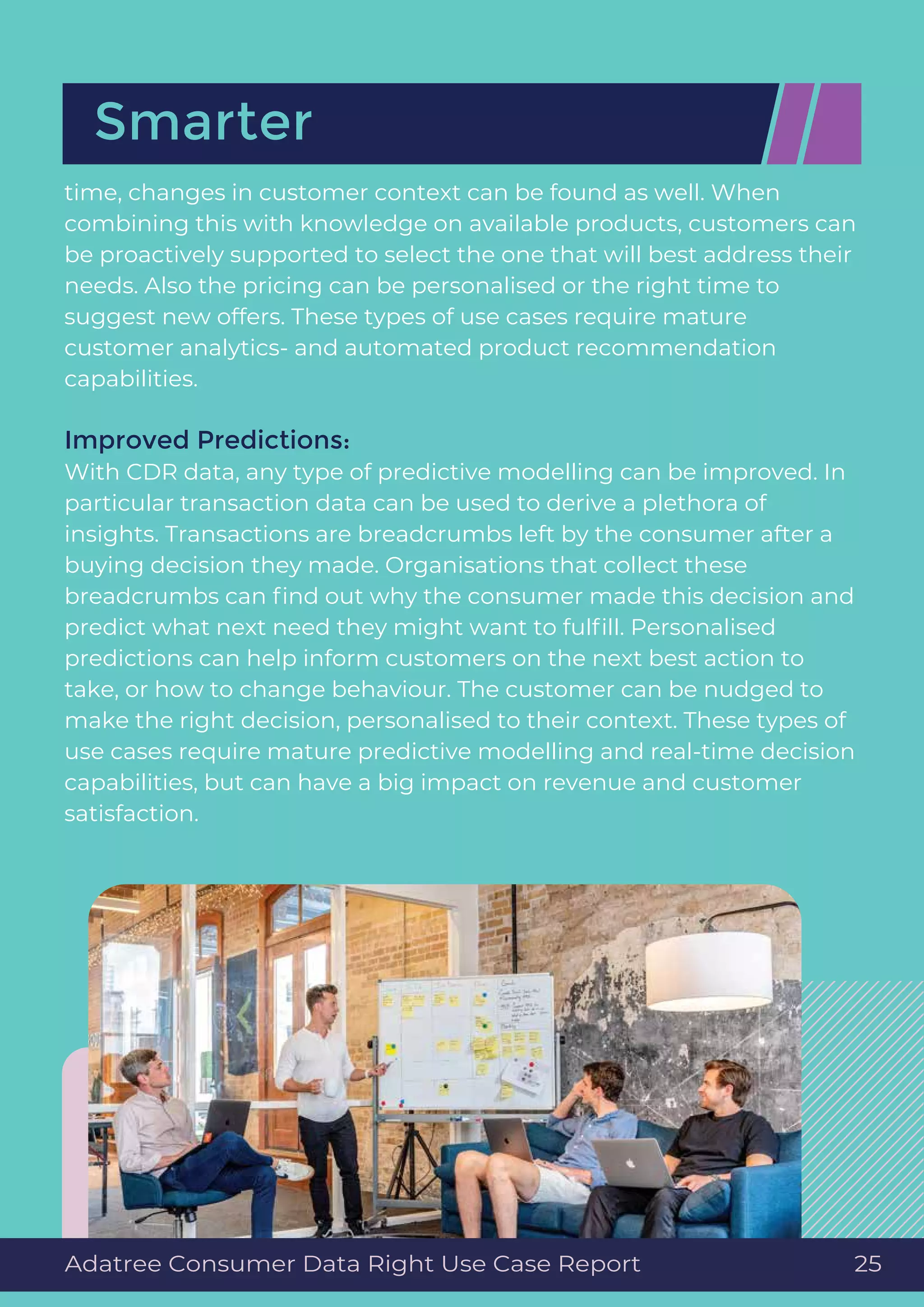time, changes in customer context can be found as well. When
combining this with knowledge on available products, customers can
be proactively supported to select the one that will best address their
needs. Also the pricing can be personalised or the right time to
suggest new offers. These types of use cases require mature
customer analytics- and automated product recommendation
capabilities.
Improved Predictions:
With CDR data, any type of predictive modelling can be improved. In
particular transaction data can be used to derive a plethora of
insights. Transactions are breadcrumbs left by the consumer after a
buying decision they made. Organisations that collect these
breadcrumbs can ﬁnd out why the consumer made this decision and
predict what next need they might want to fulﬁll. Personalised
predictions can help inform customers on the next best action to
take, or how to change behaviour. The customer can be nudged to
make the right decision, personalised to their context. These types of
use cases require mature predictive modelling and real-time decision
capabilities, but can have a big impact on revenue and customer
satisfaction.
Smarter
Adatree Consumer Data Right Use Case Report 25
 