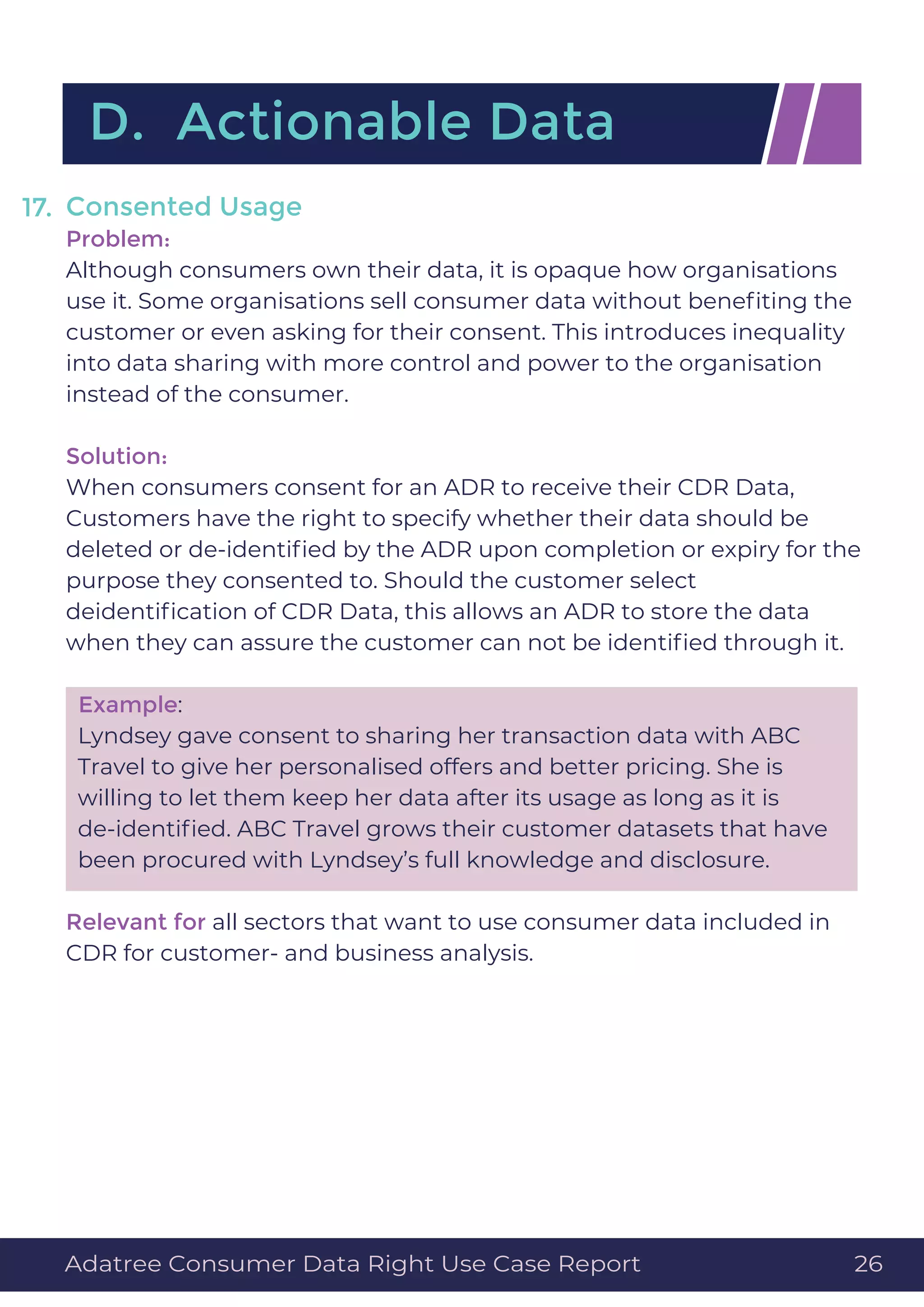 Consented Usage
Problem:
Although consumers own their data, it is opaque how organisations
use it. Some organisations sell consumer data without beneﬁting the
customer or even asking for their consent. This introduces inequality
into data sharing with more control and power to the organisation
instead of the consumer.
Solution:
When consumers consent for an ADR to receive their CDR Data,
Customers have the right to specify whether their data should be
deleted or de-identiﬁed by the ADR upon completion or expiry for the
purpose they consented to. Should the customer select
deidentiﬁcation of CDR Data, this allows an ADR to store the data
when they can assure the customer can not be identiﬁed through it.
Example:
Lyndsey gave consent to sharing her transaction data with ABC
Travel to give her personalised offers and better pricing. She is
willing to let them keep her data after its usage as long as it is
de-identiﬁed. ABC Travel grows their customer datasets that have
been procured with Lyndsey’s full knowledge and disclosure.
Relevant for all sectors that want to use consumer data included in
CDR for customer- and business analysis.
17.
D. Actionable Data
Adatree Consumer Data Right Use Case Report 26
 