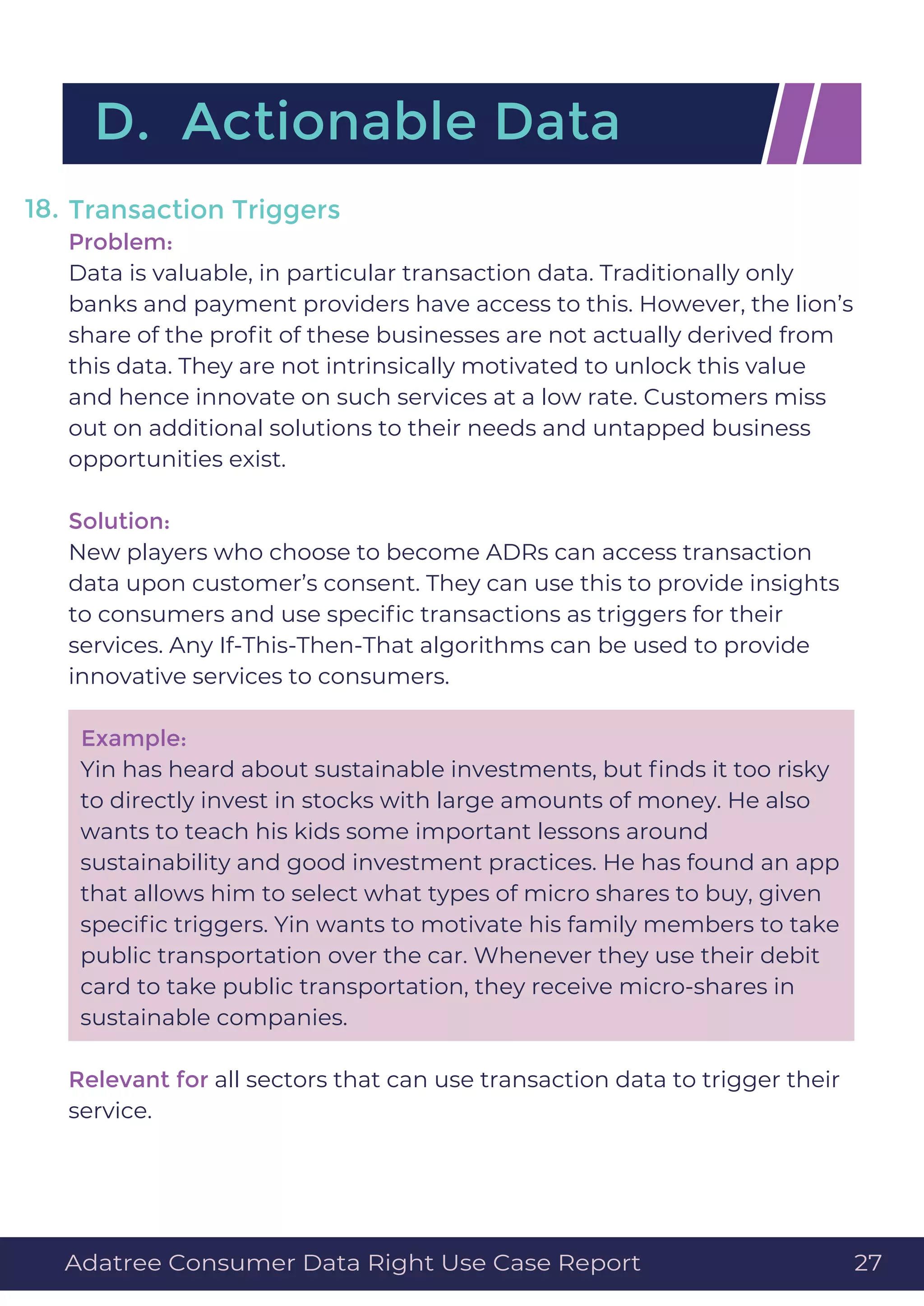 Transaction Triggers
Problem:
Data is valuable, in particular transaction data. Traditionally only
banks and payment providers have access to this. However, the lion’s
share of the proﬁt of these businesses are not actually derived from
this data. They are not intrinsically motivated to unlock this value
and hence innovate on such services at a low rate. Customers miss
out on additional solutions to their needs and untapped business
opportunities exist.
Solution:
New players who choose to become ADRs can access transaction
data upon customer’s consent. They can use this to provide insights
to consumers and use speciﬁc transactions as triggers for their
services. Any If-This-Then-That algorithms can be used to provide
innovative services to consumers.
Example:
Yin has heard about sustainable investments, but ﬁnds it too risky
to directly invest in stocks with large amounts of money. He also
wants to teach his kids some important lessons around
sustainability and good investment practices. He has found an app
that allows him to select what types of micro shares to buy, given
speciﬁc triggers. Yin wants to motivate his family members to take
public transportation over the car. Whenever they use their debit
card to take public transportation, they receive micro-shares in
sustainable companies.
Relevant for all sectors that can use transaction data to trigger their
service.
18.
D. Actionable Data
Adatree Consumer Data Right Use Case Report 27
 