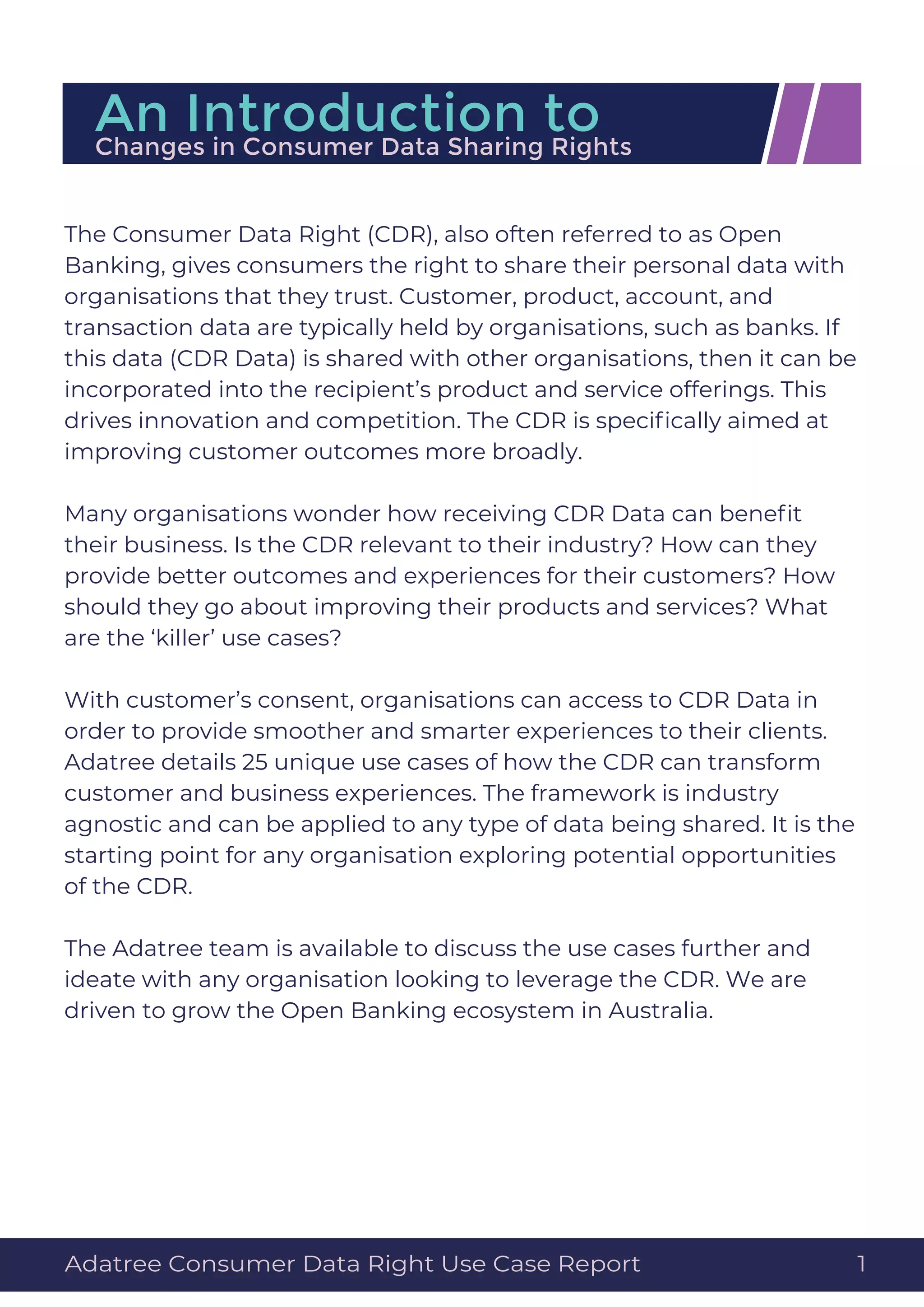 The Consumer Data Right (CDR), also often referred to as Open
Banking, gives consumers the right to share their personal data with
organisations that they trust. Customer, product, account, and
transaction data are typically held by organisations, such as banks. If
this data (CDR Data) is shared with other organisations, then it can be
incorporated into the recipient’s product and service offerings. This
drives innovation and competition. The CDR is speciﬁcally aimed at
improving customer outcomes more broadly.
Many organisations wonder how receiving CDR Data can beneﬁt
their business. Is the CDR relevant to their industry? How can they
provide better outcomes and experiences for their customers? How
should they go about improving their products and services? What
are the ‘killer’ use cases?
With customer’s consent, organisations can access to CDR Data in
order to provide smoother and smarter experiences to their clients.
Adatree details 25 unique use cases of how the CDR can transform
customer and business experiences. The framework is industry
agnostic and can be applied to any type of data being shared. It is the
starting point for any organisation exploring potential opportunities
of the CDR.
The Adatree team is available to discuss the use cases further and
ideate with any organisation looking to leverage the CDR. We are
driven to grow the Open Banking ecosystem in Australia.
An Introduction toChanges in Consumer Data Sharing Rights
Adatree Consumer Data Right Use Case Report 1
 