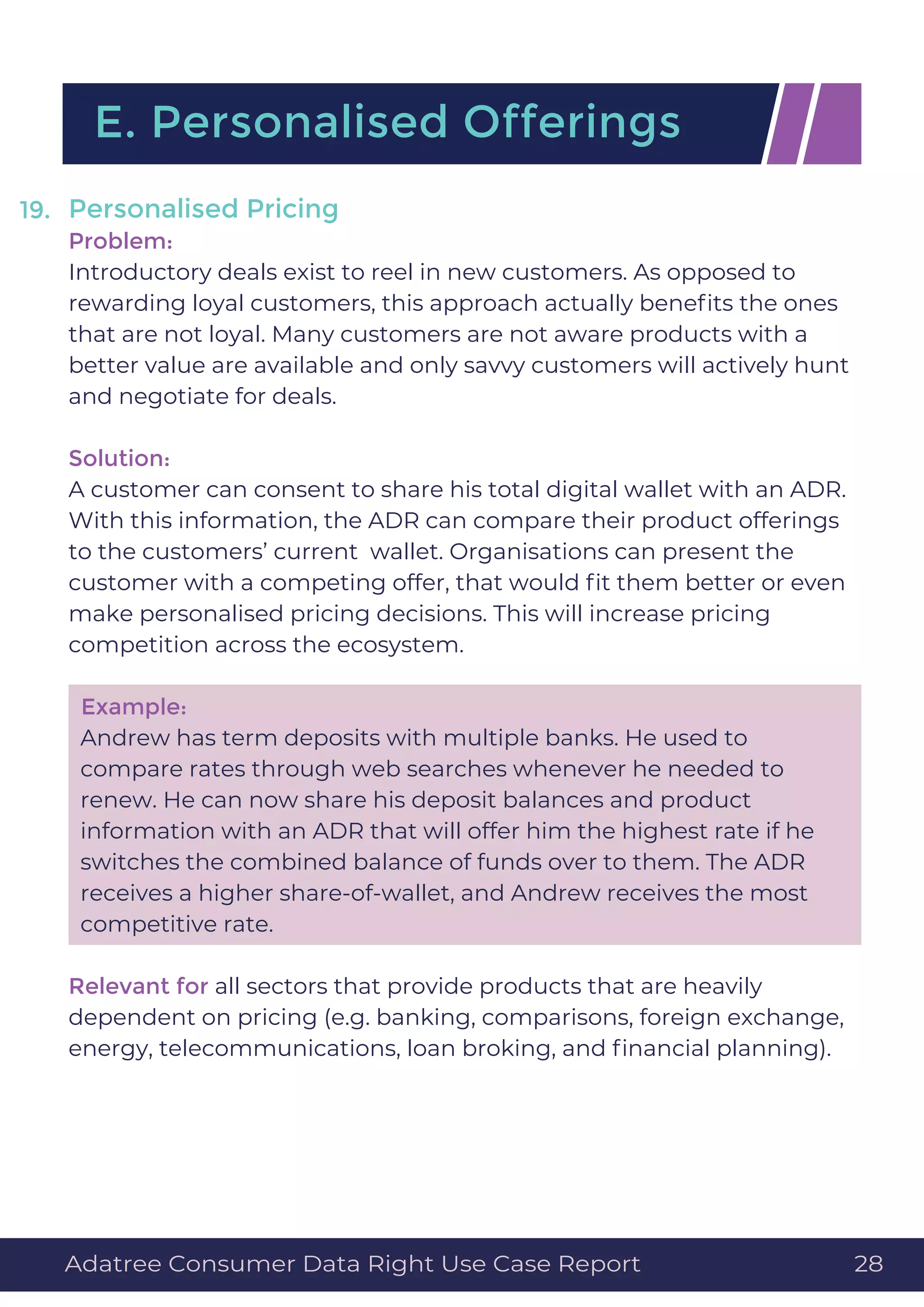 Personalised Pricing
Problem:
Introductory deals exist to reel in new customers. As opposed to
rewarding loyal customers, this approach actually beneﬁts the ones
that are not loyal. Many customers are not aware products with a
better value are available and only savvy customers will actively hunt
and negotiate for deals.
Solution:
A customer can consent to share his total digital wallet with an ADR.
With this information, the ADR can compare their product offerings
to the customers’ current wallet. Organisations can present the
customer with a competing offer, that would ﬁt them better or even
make personalised pricing decisions. This will increase pricing
competition across the ecosystem.
Example:
Andrew has term deposits with multiple banks. He used to
compare rates through web searches whenever he needed to
renew. He can now share his deposit balances and product
information with an ADR that will offer him the highest rate if he
switches the combined balance of funds over to them. The ADR
receives a higher share-of-wallet, and Andrew receives the most
competitive rate.
Relevant for all sectors that provide products that are heavily
dependent on pricing (e.g. banking, comparisons, foreign exchange,
energy, telecommunications, loan broking, and ﬁnancial planning).
19.
E. Personalised Offerings
Adatree Consumer Data Right Use Case Report 28
 