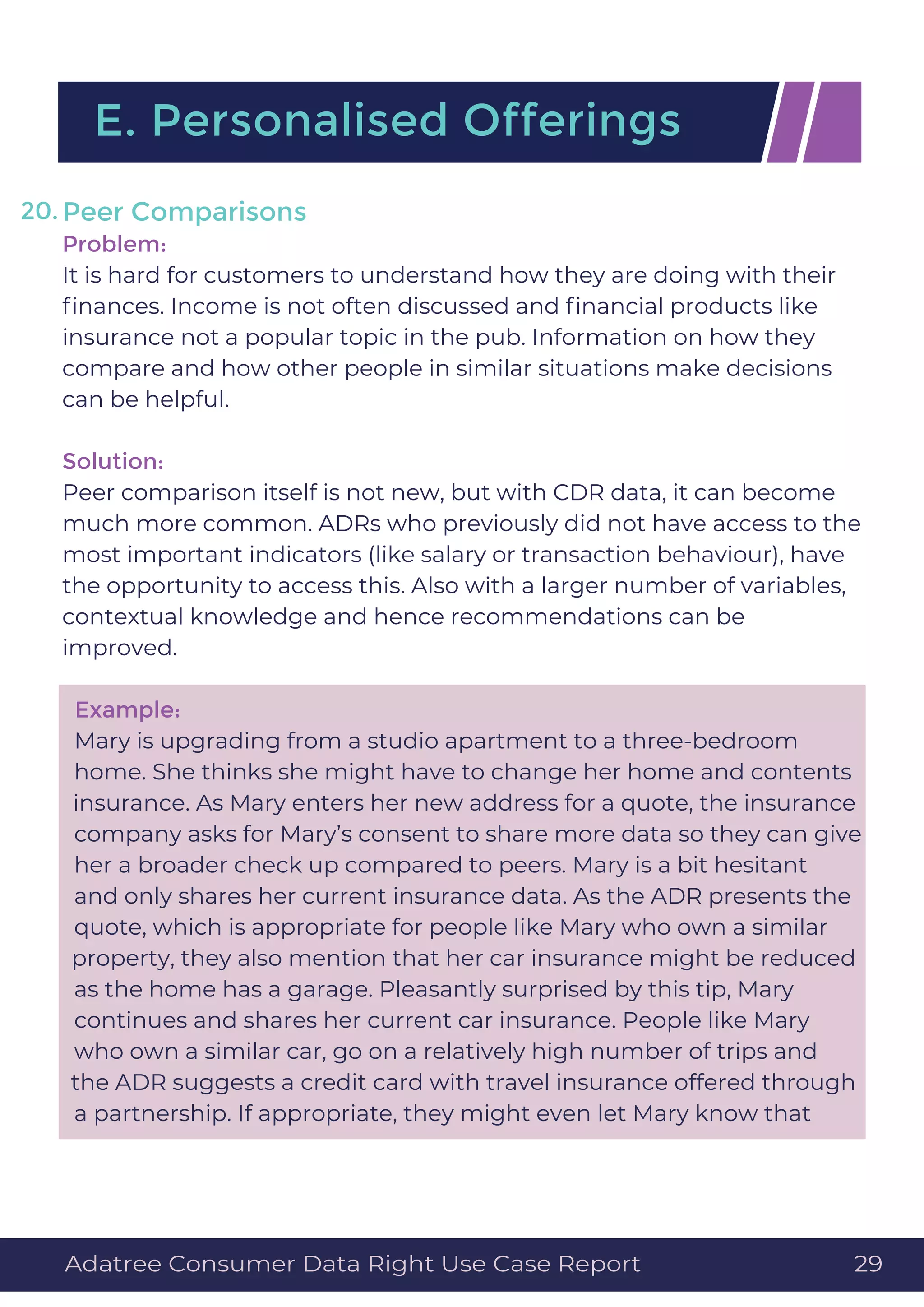 Peer Comparisons
Problem:
It is hard for customers to understand how they are doing with their
ﬁnances. Income is not often discussed and ﬁnancial products like
insurance not a popular topic in the pub. Information on how they
compare and how other people in similar situations make decisions
can be helpful.
Solution:
Peer comparison itself is not new, but with CDR data, it can become
much more common. ADRs who previously did not have access to the
most important indicators (like salary or transaction behaviour), have
the opportunity to access this. Also with a larger number of variables,
contextual knowledge and hence recommendations can be
improved.
Example:
Mary is upgrading from a studio apartment to a three-bedroom
home. She thinks she might have to change her home and contents
insurance. As Mary enters her new address for a quote, the insurance
company asks for Mary’s consent to share more data so they can give
her a broader check up compared to peers. Mary is a bit hesitant
and only shares her current insurance data. As the ADR presents the
quote, which is appropriate for people like Mary who own a similar
property, they also mention that her car insurance might be reduced
as the home has a garage. Pleasantly surprised by this tip, Mary
continues and shares her current car insurance. People like Mary
who own a similar car, go on a relatively high number of trips and
the ADR suggests a credit card with travel insurance offered through
a partnership. If appropriate, they might even let Mary know that
E. Personalised Offerings
20.
Adatree Consumer Data Right Use Case Report 29
 