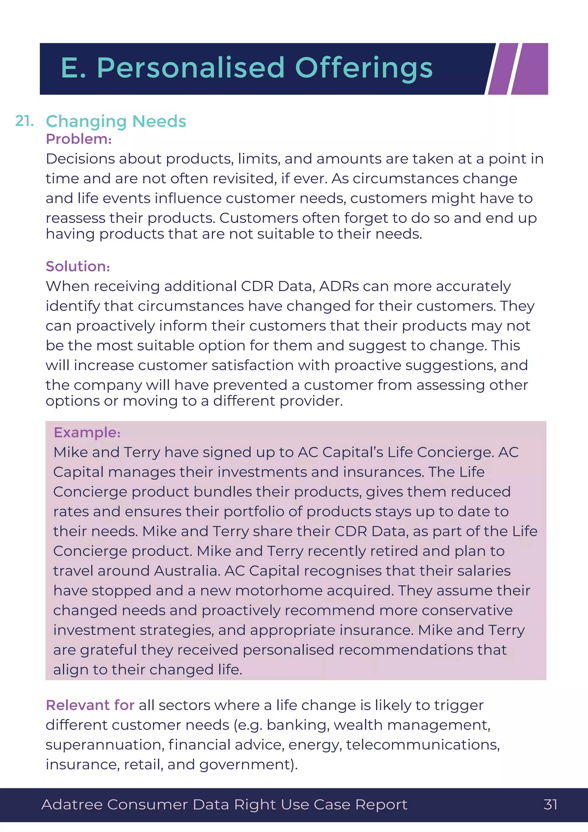 Changing Needs
Problem:
Decisions about products, limits, and amounts are taken at a point in
time and are not often revisited, if ever. As circumstances change
and life events inﬂuence customer needs, customers might have to
reassess their products. Customers often forget to do so and end up
having products that are not suitable to their needs.
Solution:
When receiving additional CDR Data, ADRs can more accurately
identify that circumstances have changed for their customers. They
can proactively inform their customers that their products may not
be the most suitable option for them and suggest to change. This
will increase customer satisfaction with proactive suggestions, and
the company will have prevented a customer from assessing other
options or moving to a different provider.
Example:
Mike and Terry have signed up to AC Capital’s Life Concierge. AC
Capital manages their investments and insurances. The Life
Concierge product bundles their products, gives them reduced
rates and ensures their portfolio of products stays up to date to
their needs. Mike and Terry share their CDR Data, as part of the Life
Concierge product. Mike and Terry recently retired and plan to
travel around Australia. AC Capital recognises that their salaries
have stopped and a new motorhome acquired. They assume their
changed needs and proactively recommend more conservative
investment strategies, and appropriate insurance. Mike and Terry
are grateful they received personalised recommendations that
align to their changed life.
Relevant for all sectors where a life change is likely to trigger
different customer needs (e.g. banking, wealth management,
superannuation, ﬁnancial advice, energy, telecommunications,
insurance, retail, and government).
E. Personalised Offerings
21.
Adatree Consumer Data Right Use Case Report 31
 
