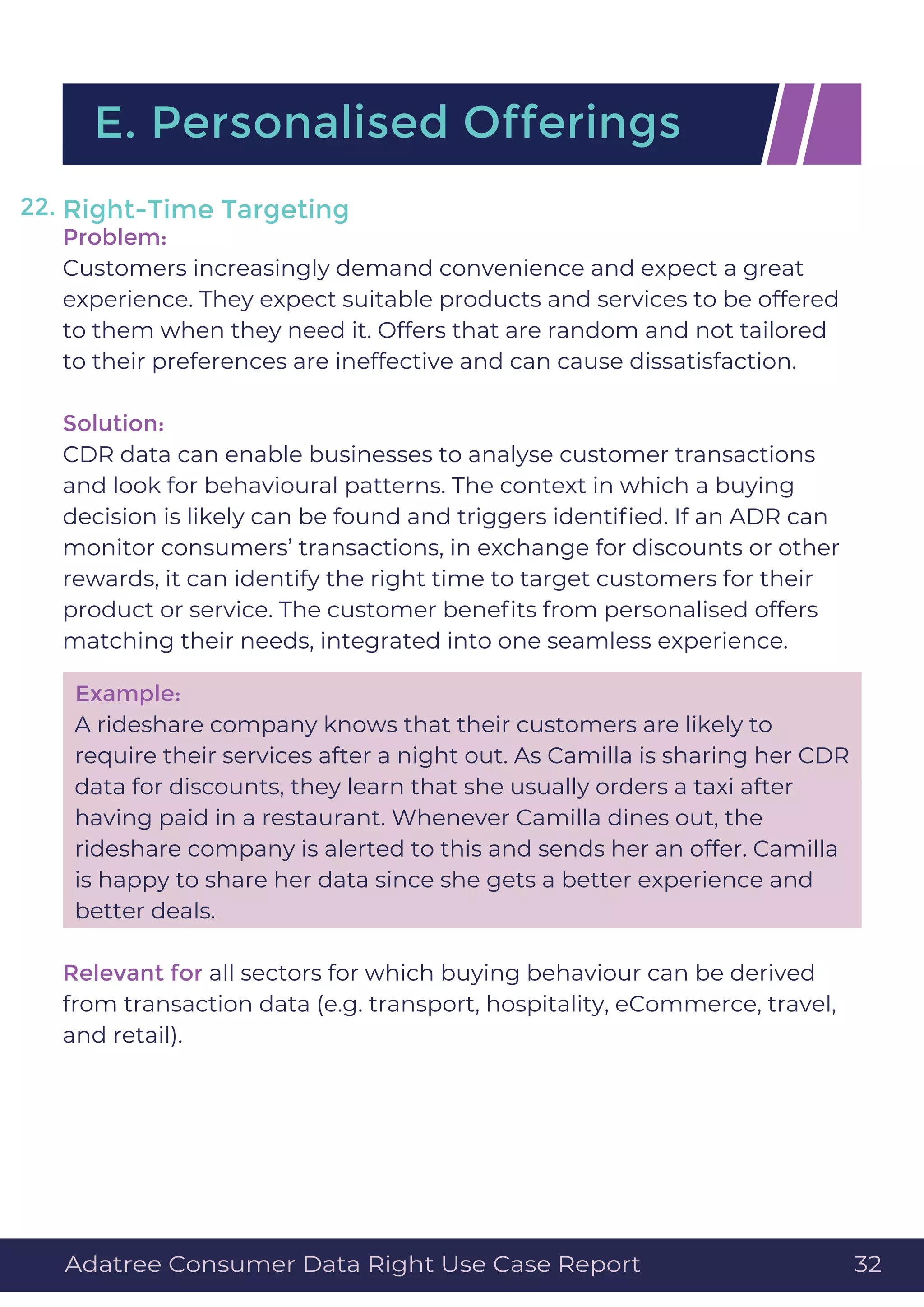 Right-Time Targeting
Problem:
Customers increasingly demand convenience and expect a great
experience. They expect suitable products and services to be offered
to them when they need it. Offers that are random and not tailored
to their preferences are ineffective and can cause dissatisfaction.
Solution:
CDR data can enable businesses to analyse customer transactions
and look for behavioural patterns. The context in which a buying
decision is likely can be found and triggers identiﬁed. If an ADR can
monitor consumers’ transactions, in exchange for discounts or other
rewards, it can identify the right time to target customers for their
product or service. The customer beneﬁts from personalised offers
matching their needs, integrated into one seamless experience.
Example:
A rideshare company knows that their customers are likely to
require their services after a night out. As Camilla is sharing her CDR
data for discounts, they learn that she usually orders a taxi after
having paid in a restaurant. Whenever Camilla dines out, the
rideshare company is alerted to this and sends her an offer. Camilla
is happy to share her data since she gets a better experience and
better deals.
Relevant for all sectors for which buying behaviour can be derived
from transaction data (e.g. transport, hospitality, eCommerce, travel,
and retail).
E. Personalised Offerings
22.
Adatree Consumer Data Right Use Case Report 32
 