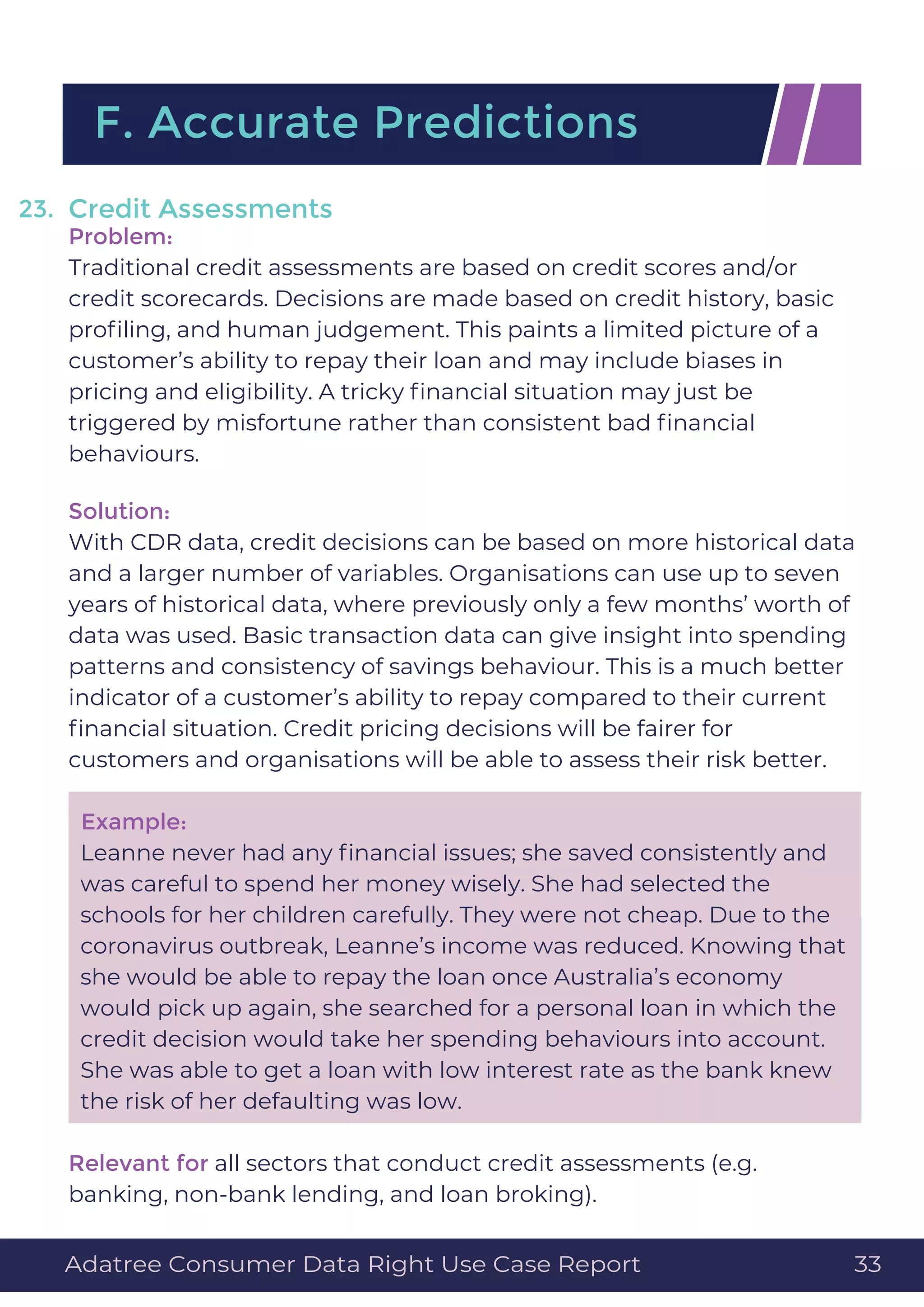 Credit Assessments
Problem:
Traditional credit assessments are based on credit scores and/or
credit scorecards. Decisions are made based on credit history, basic
proﬁling, and human judgement. This paints a limited picture of a
customer’s ability to repay their loan and may include biases in
pricing and eligibility. A tricky ﬁnancial situation may just be
triggered by misfortune rather than consistent bad ﬁnancial
behaviours.
Solution:
With CDR data, credit decisions can be based on more historical data
and a larger number of variables. Organisations can use up to seven
years of historical data, where previously only a few months’ worth of
data was used. Basic transaction data can give insight into spending
patterns and consistency of savings behaviour. This is a much better
indicator of a customer’s ability to repay compared to their current
ﬁnancial situation. Credit pricing decisions will be fairer for
customers and organisations will be able to assess their risk better.
Example:
Leanne never had any ﬁnancial issues; she saved consistently and
was careful to spend her money wisely. She had selected the
schools for her children carefully. They were not cheap. Due to the
coronavirus outbreak, Leanne’s income was reduced. Knowing that
she would be able to repay the loan once Australia’s economy
would pick up again, she searched for a personal loan in which the
credit decision would take her spending behaviours into account.
She was able to get a loan with low interest rate as the bank knew
the risk of her defaulting was low.
Relevant for all sectors that conduct credit assessments (e.g.
banking, non-bank lending, and loan broking).
F. Accurate Predictions
23.
Adatree Consumer Data Right Use Case Report 33
 