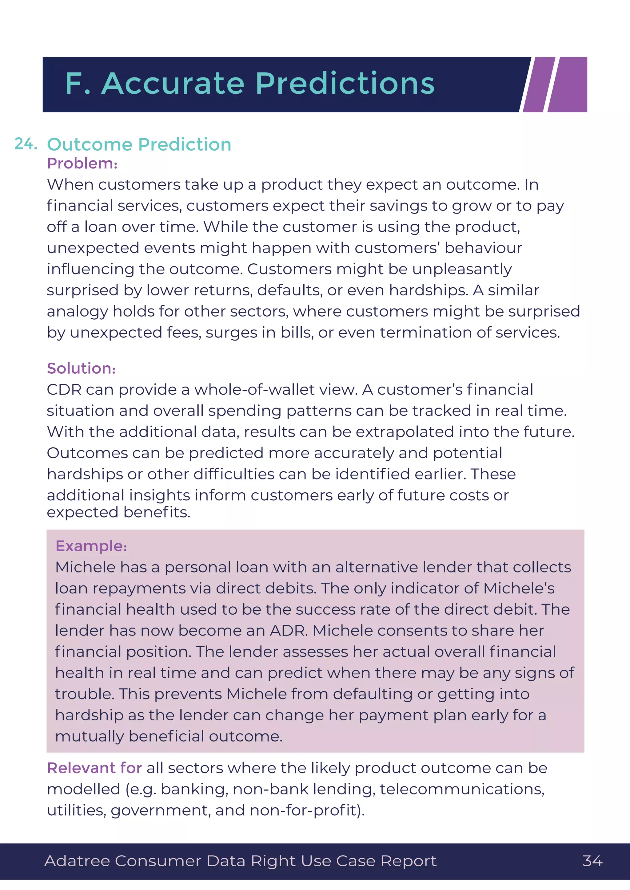 Outcome Prediction
Problem:
When customers take up a product they expect an outcome. In
ﬁnancial services, customers expect their savings to grow or to pay
off a loan over time. While the customer is using the product,
unexpected events might happen with customers’ behaviour
inﬂuencing the outcome. Customers might be unpleasantly
surprised by lower returns, defaults, or even hardships. A similar
analogy holds for other sectors, where customers might be surprised
by unexpected fees, surges in bills, or even termination of services.
Solution:
CDR can provide a whole-of-wallet view. A customer’s ﬁnancial
situation and overall spending patterns can be tracked in real time.
With the additional data, results can be extrapolated into the future.
Outcomes can be predicted more accurately and potential
hardships or other difﬁculties can be identiﬁed earlier. These
additional insights inform customers early of future costs or
expected beneﬁts.
Example:
Michele has a personal loan with an alternative lender that collects
loan repayments via direct debits. The only indicator of Michele’s
ﬁnancial health used to be the success rate of the direct debit. The
lender has now become an ADR. Michele consents to share her
ﬁnancial position. The lender assesses her actual overall ﬁnancial
health in real time and can predict when there may be any signs of
trouble. This prevents Michele from defaulting or getting into
hardship as the lender can change her payment plan early for a
mutually beneﬁcial outcome.
Relevant for all sectors where the likely product outcome can be
modelled (e.g. banking, non-bank lending, telecommunications,
utilities, government, and non-for-proﬁt).
F. Accurate Predictions
24.
Adatree Consumer Data Right Use Case Report 34
 