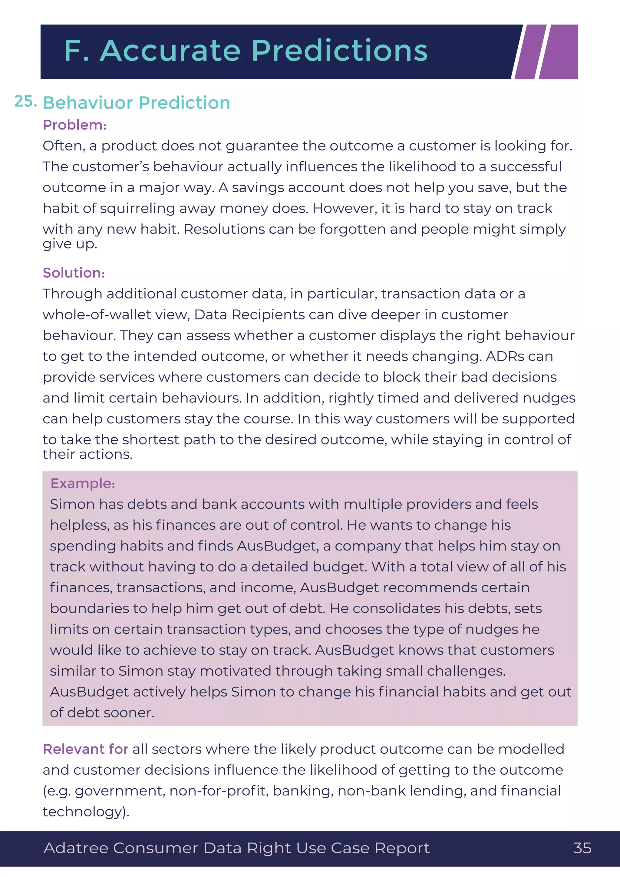 Behaviuor Prediction
Problem:
Often, a product does not guarantee the outcome a customer is looking for.
The customer’s behaviour actually inﬂuences the likelihood to a successful
outcome in a major way. A savings account does not help you save, but the
habit of squirreling away money does. However, it is hard to stay on track
with any new habit. Resolutions can be forgotten and people might simply
give up.
Solution:
Through additional customer data, in particular, transaction data or a
whole-of-wallet view, Data Recipients can dive deeper in customer
behaviour. They can assess whether a customer displays the right behaviour
to get to the intended outcome, or whether it needs changing. ADRs can
provide services where customers can decide to block their bad decisions
and limit certain behaviours. In addition, rightly timed and delivered nudges
can help customers stay the course. In this way customers will be supported
to take the shortest path to the desired outcome, while staying in control of
their actions.
Example:
Simon has debts and bank accounts with multiple providers and feels
helpless, as his ﬁnances are out of control. He wants to change his
spending habits and ﬁnds AusBudget, a company that helps him stay on
track without having to do a detailed budget. With a total view of all of his
ﬁnances, transactions, and income, AusBudget recommends certain
boundaries to help him get out of debt. He consolidates his debts, sets
limits on certain transaction types, and chooses the type of nudges he
would like to achieve to stay on track. AusBudget knows that customers
similar to Simon stay motivated through taking small challenges.
AusBudget actively helps Simon to change his ﬁnancial habits and get out
of debt sooner.
Relevant for all sectors where the likely product outcome can be modelled
and customer decisions inﬂuence the likelihood of getting to the outcome
(e.g. government, non-for-proﬁt, banking, non-bank lending, and ﬁnancial
technology).
F. Accurate Predictions
25.
Adatree Consumer Data Right Use Case Report 35
 