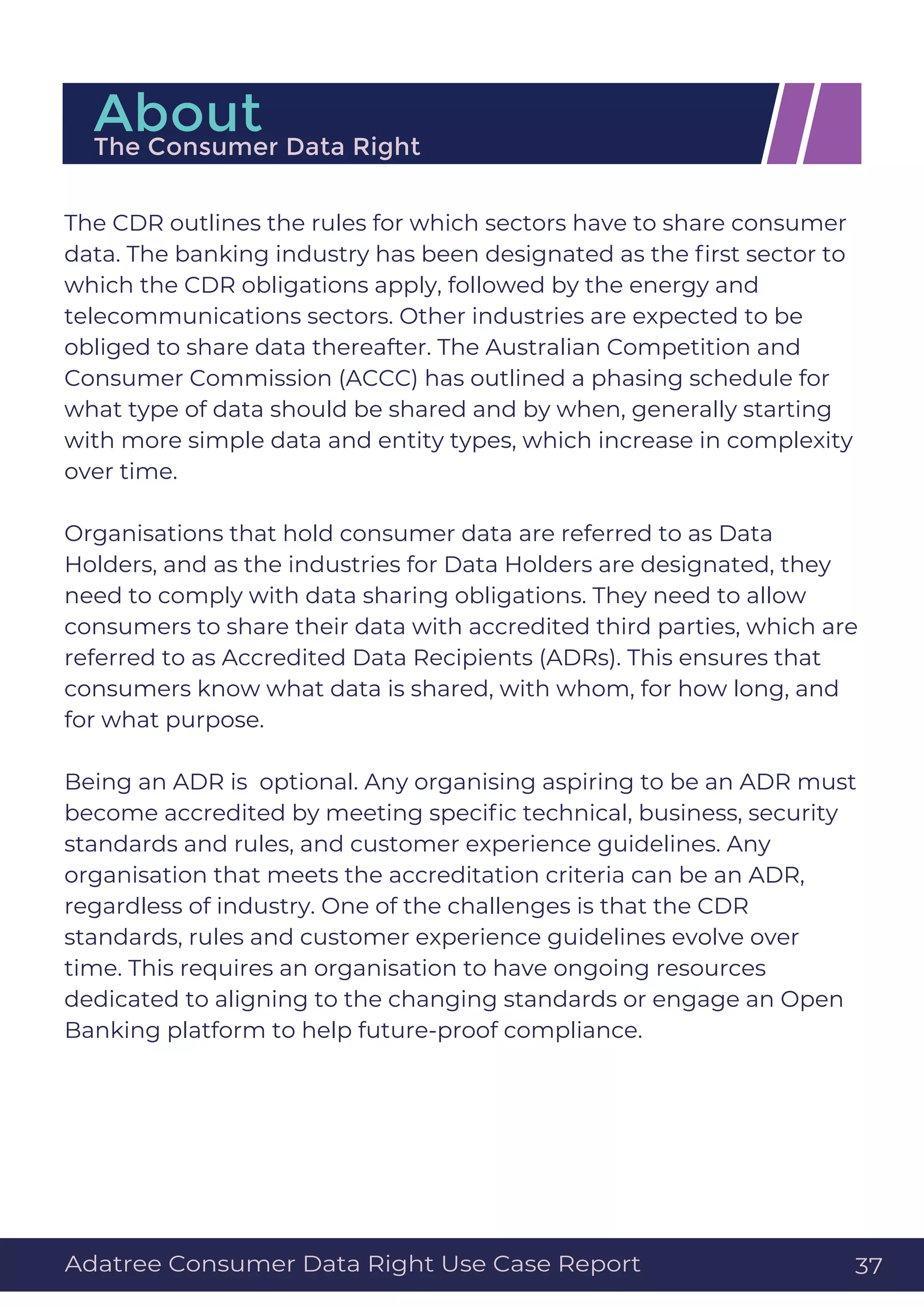 The CDR outlines the rules for which sectors have to share consumer
data. The banking industry has been designated as the ﬁrst sector to
which the CDR obligations apply, followed by the energy and
telecommunications sectors. Other industries are expected to be
obliged to share data thereafter. The Australian Competition and
Consumer Commission (ACCC) has outlined a phasing schedule for
what type of data should be shared and by when, generally starting
with more simple data and entity types, which increase in complexity
over time.
Organisations that hold consumer data are referred to as Data
Holders, and as the industries for Data Holders are designated, they
need to comply with data sharing obligations. They need to allow
consumers to share their data with accredited third parties, which are
referred to as Accredited Data Recipients (ADRs). This ensures that
consumers know what data is shared, with whom, for how long, and
for what purpose.
Being an ADR is optional. Any organising aspiring to be an ADR must
become accredited by meeting speciﬁc technical, business, security
standards and rules, and customer experience guidelines. Any
organisation that meets the accreditation criteria can be an ADR,
regardless of industry. One of the challenges is that the CDR
standards, rules and customer experience guidelines evolve over
time. This requires an organisation to have ongoing resources
dedicated to aligning to the changing standards or engage an Open
Banking platform to help future-proof compliance.
AboutThe Consumer Data Right
Adatree Consumer Data Right Use Case Report 37
 