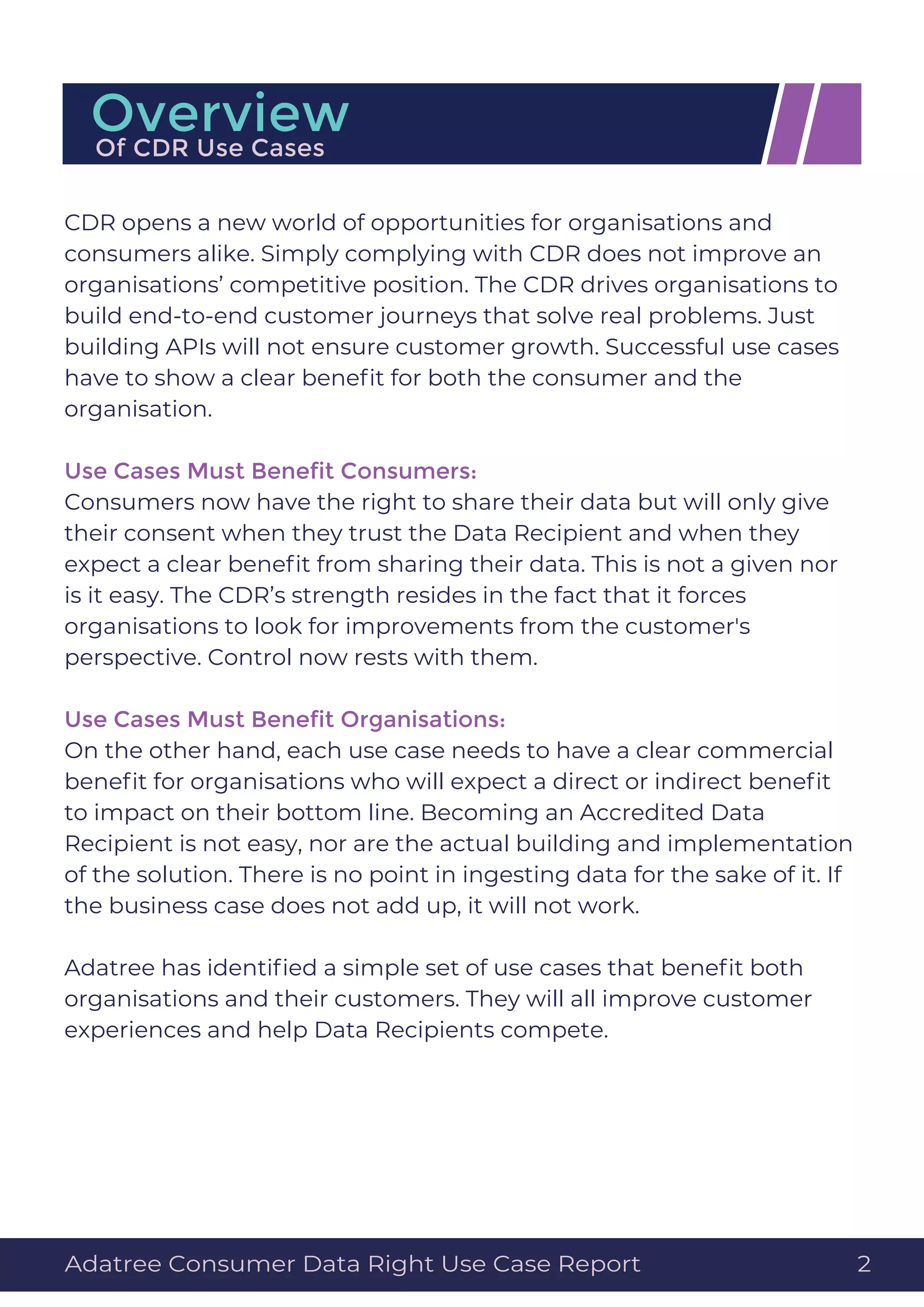 CDR opens a new world of opportunities for organisations and
consumers alike. Simply complying with CDR does not improve an
organisations’ competitive position. The CDR drives organisations to
build end-to-end customer journeys that solve real problems. Just
building APIs will not ensure customer growth. Successful use cases
have to show a clear beneﬁt for both the consumer and the
organisation.
Use Cases Must Beneﬁt Consumers:
Consumers now have the right to share their data but will only give
their consent when they trust the Data Recipient and when they
expect a clear beneﬁt from sharing their data. This is not a given nor
is it easy. The CDR’s strength resides in the fact that it forces
organisations to look for improvements from the customer's
perspective. Control now rests with them.
Use Cases Must Beneﬁt Organisations:
On the other hand, each use case needs to have a clear commercial
beneﬁt for organisations who will expect a direct or indirect beneﬁt
to impact on their bottom line. Becoming an Accredited Data
Recipient is not easy, nor are the actual building and implementation
of the solution. There is no point in ingesting data for the sake of it. If
the business case does not add up, it will not work.
Adatree has identiﬁed a simple set of use cases that beneﬁt both
organisations and their customers. They will all improve customer
experiences and help Data Recipients compete.
OverviewOf CDR Use Cases
Adatree Consumer Data Right Use Case Report 2
 