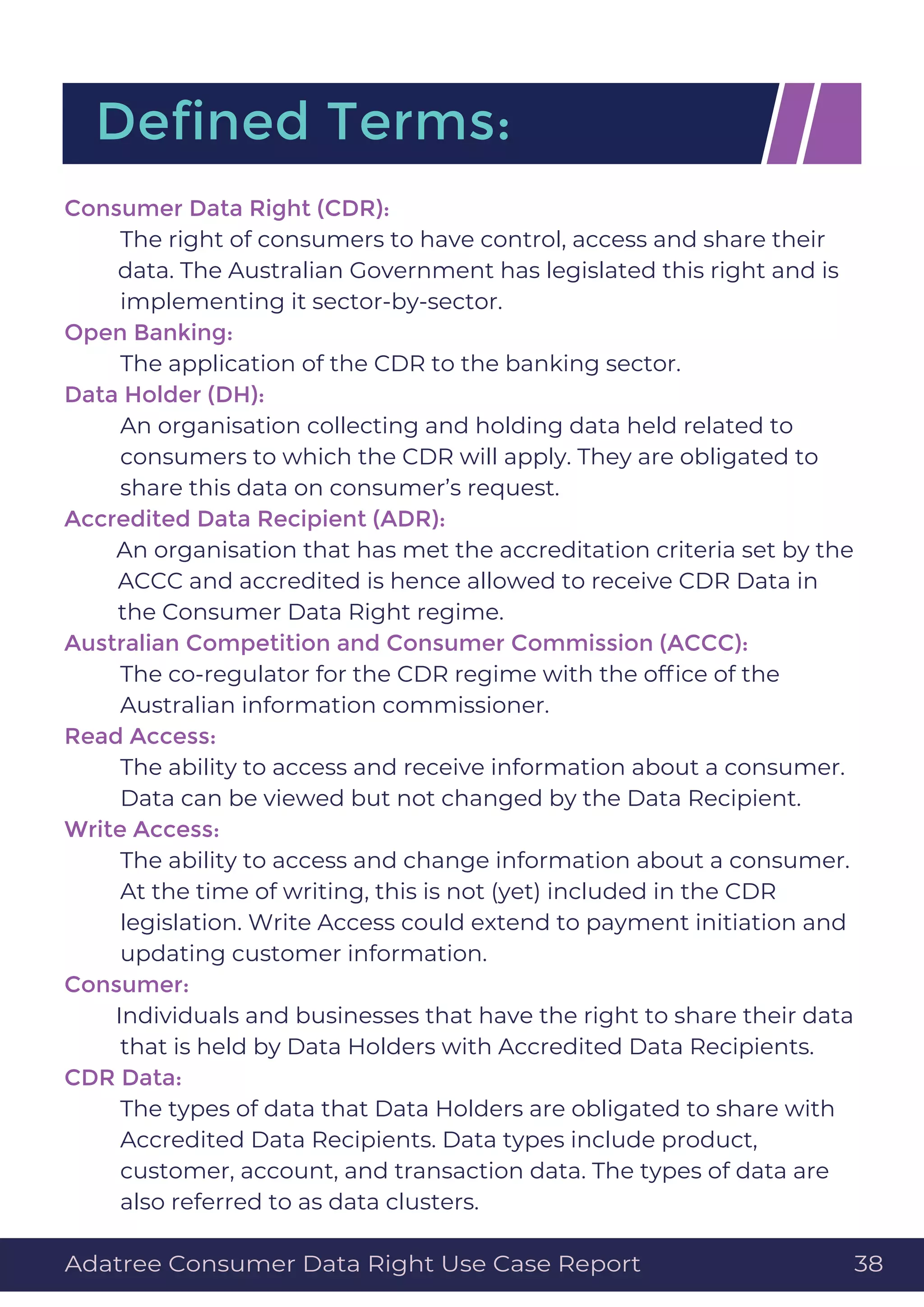 Deﬁned Terms:
Consumer Data Right (CDR):
The right of consumers to have control, access and share their
data. The Australian Government has legislated this right and is
implementing it sector-by-sector.
Open Banking:
The application of the CDR to the banking sector.
Data Holder (DH):
An organisation collecting and holding data held related to
consumers to which the CDR will apply. They are obligated to
share this data on consumer’s request.
Accredited Data Recipient (ADR):
An organisation that has met the accreditation criteria set by the
ACCC and accredited is hence allowed to receive CDR Data in
the Consumer Data Right regime.
Australian Competition and Consumer Commission (ACCC):
The co-regulator for the CDR regime with the ofﬁce of the
Australian information commissioner.
Read Access:
The ability to access and receive information about a consumer.
Data can be viewed but not changed by the Data Recipient.
Write Access:
The ability to access and change information about a consumer.
At the time of writing, this is not (yet) included in the CDR
legislation. Write Access could extend to payment initiation and
updating customer information.
Consumer:
Individuals and businesses that have the right to share their data
that is held by Data Holders with Accredited Data Recipients.
CDR Data:
The types of data that Data Holders are obligated to share with
Accredited Data Recipients. Data types include product,
customer, account, and transaction data. The types of data are
also referred to as data clusters.
Adatree Consumer Data Right Use Case Report 38
 