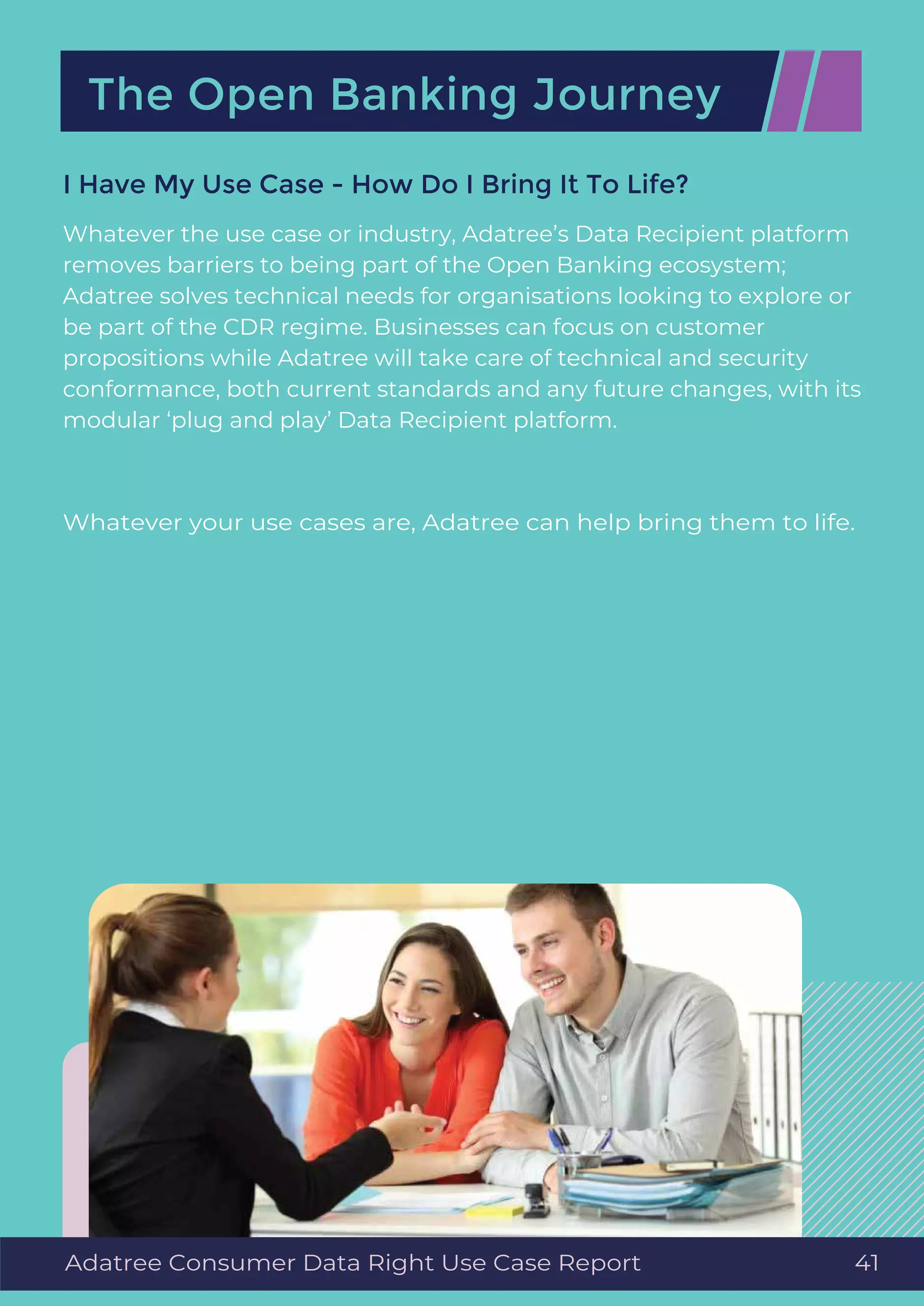 Whatever the use case or industry, Adatree’s Data Recipient platform
removes barriers to being part of the Open Banking ecosystem;
Adatree solves technical needs for organisations looking to explore or
be part of the CDR regime. Businesses can focus on customer
propositions while Adatree will take care of technical and security
conformance, both current standards and any future changes, with its
modular ‘plug and play’ Data Recipient platform.
Whatever your use cases are, Adatree can help bring them to life.
I Have My Use Case - How Do I Bring It To Life?
The Open Banking Journey
Adatree Consumer Data Right Use Case Report 41
 