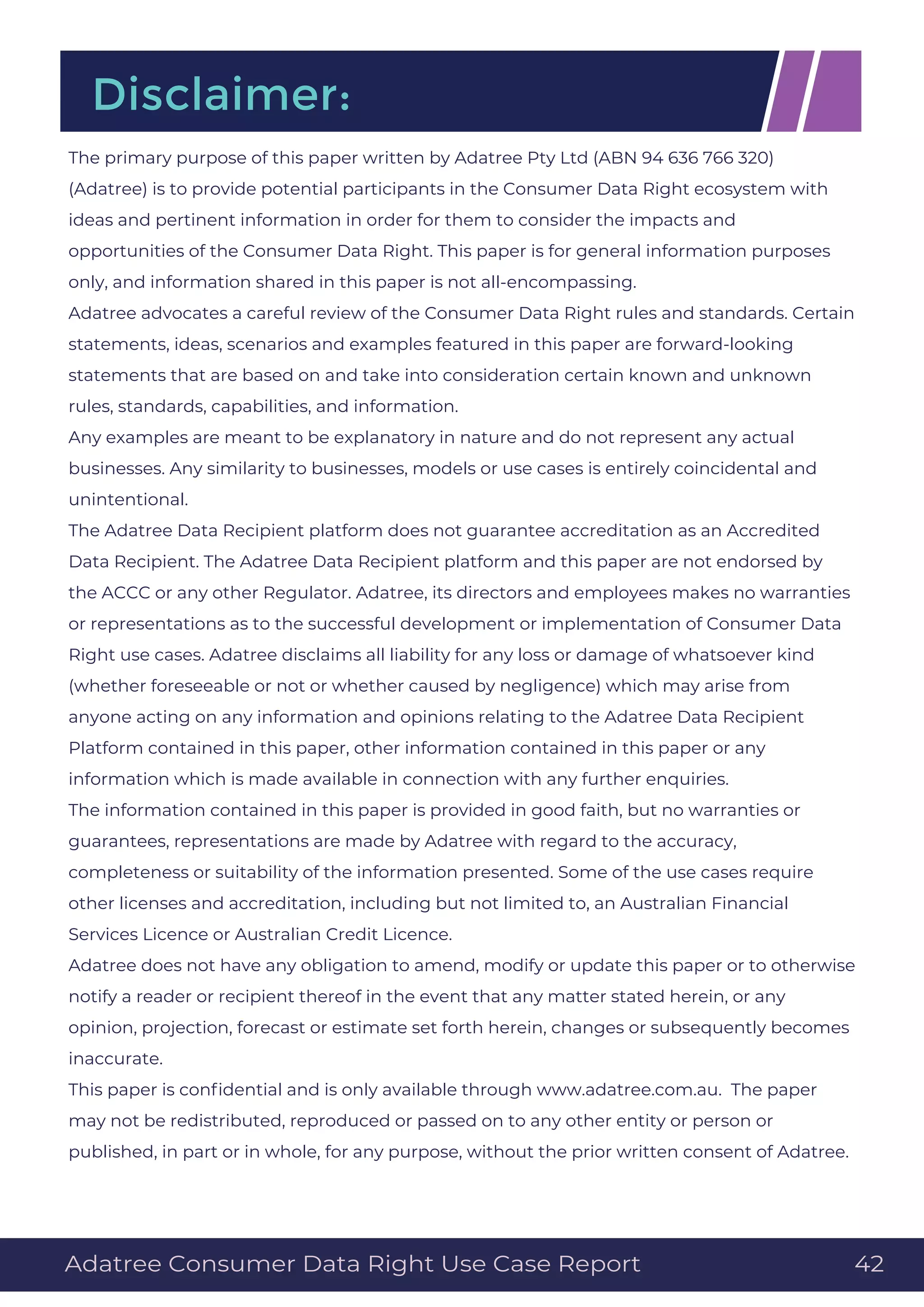 The primary purpose of this paper written by Adatree Pty Ltd (ABN 94 636 766 320)
(Adatree) is to provide potential participants in the Consumer Data Right ecosystem with
ideas and pertinent information in order for them to consider the impacts and
opportunities of the Consumer Data Right. This paper is for general information purposes
only, and information shared in this paper is not all-encompassing.
Adatree advocates a careful review of the Consumer Data Right rules and standards. Certain
statements, ideas, scenarios and examples featured in this paper are forward-looking
statements that are based on and take into consideration certain known and unknown
rules, standards, capabilities, and information.
Any examples are meant to be explanatory in nature and do not represent any actual
businesses. Any similarity to businesses, models or use cases is entirely coincidental and
unintentional.
The Adatree Data Recipient platform does not guarantee accreditation as an Accredited
Data Recipient. The Adatree Data Recipient platform and this paper are not endorsed by
the ACCC or any other Regulator. Adatree, its directors and employees makes no warranties
or representations as to the successful development or implementation of Consumer Data
Right use cases. Adatree disclaims all liability for any loss or damage of whatsoever kind
(whether foreseeable or not or whether caused by negligence) which may arise from
anyone acting on any information and opinions relating to the Adatree Data Recipient
Platform contained in this paper, other information contained in this paper or any
information which is made available in connection with any further enquiries.
The information contained in this paper is provided in good faith, but no warranties or
guarantees, representations are made by Adatree with regard to the accuracy,
completeness or suitability of the information presented. Some of the use cases require
other licenses and accreditation, including but not limited to, an Australian Financial
Services Licence or Australian Credit Licence.
Adatree does not have any obligation to amend, modify or update this paper or to otherwise
notify a reader or recipient thereof in the event that any matter stated herein, or any
opinion, projection, forecast or estimate set forth herein, changes or subsequently becomes
inaccurate.
This paper is conﬁdential and is only available through www.adatree.com.au. The paper
may not be redistributed, reproduced or passed on to any other entity or person or
published, in part or in whole, for any purpose, without the prior written consent of Adatree.
Disclaimer:
Adatree Consumer Data Right Use Case Report 42
 