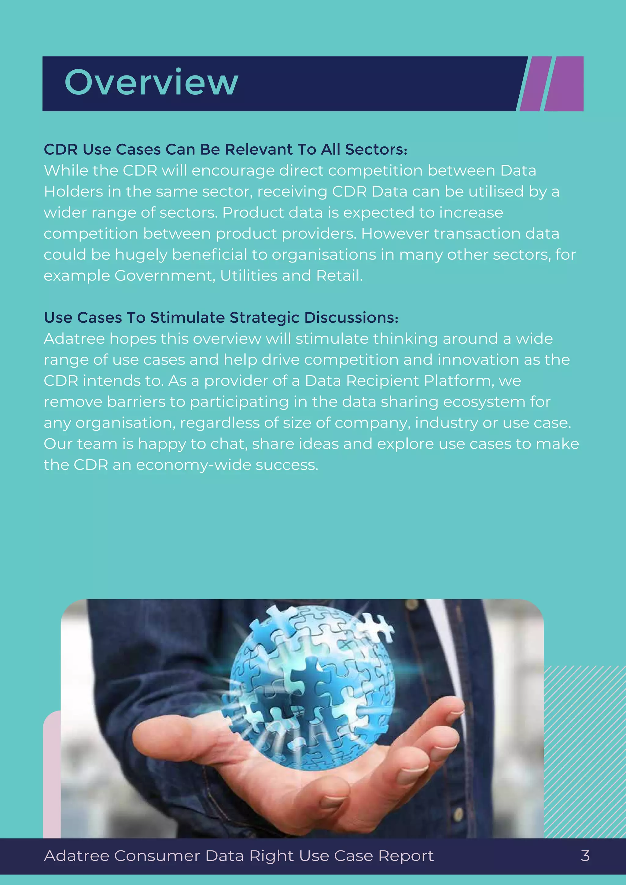 CDR Use Cases Can Be Relevant To All Sectors:
While the CDR will encourage direct competition between Data
Holders in the same sector, receiving CDR Data can be utilised by a
wider range of sectors. Product data is expected to increase
competition between product providers. However transaction data
could be hugely beneﬁcial to organisations in many other sectors, for
example Government, Utilities and Retail.
Use Cases To Stimulate Strategic Discussions:
Adatree hopes this overview will stimulate thinking around a wide
range of use cases and help drive competition and innovation as the
CDR intends to. As a provider of a Data Recipient Platform, we
remove barriers to participating in the data sharing ecosystem for
any organisation, regardless of size of company, industry or use case.
Our team is happy to chat, share ideas and explore use cases to make
the CDR an economy-wide success.
Overview
Adatree Consumer Data Right Use Case Report 3
 