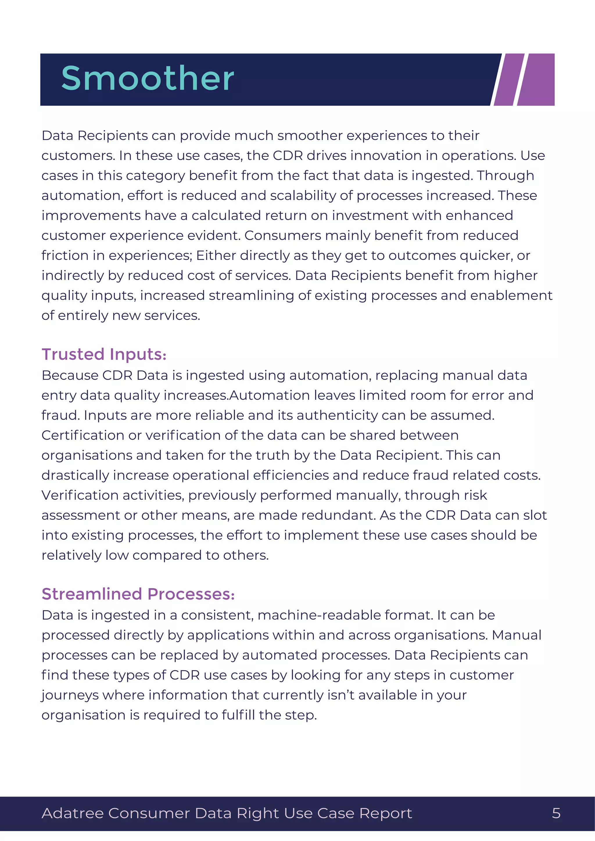 Data Recipients can provide much smoother experiences to their
customers. In these use cases, the CDR drives innovation in operations. Use
cases in this category beneﬁt from the fact that data is ingested. Through
automation, effort is reduced and scalability of processes increased. These
improvements have a calculated return on investment with enhanced
customer experience evident. Consumers mainly beneﬁt from reduced
friction in experiences; Either directly as they get to outcomes quicker, or
indirectly by reduced cost of services. Data Recipients beneﬁt from higher
quality inputs, increased streamlining of existing processes and enablement
of entirely new services.
Trusted Inputs:
Because CDR Data is ingested using automation, replacing manual data
entry data quality increases.Automation leaves limited room for error and
fraud. Inputs are more reliable and its authenticity can be assumed.
Certiﬁcation or veriﬁcation of the data can be shared between
organisations and taken for the truth by the Data Recipient. This can
drastically increase operational efﬁciencies and reduce fraud related costs.
Veriﬁcation activities, previously performed manually, through risk
assessment or other means, are made redundant. As the CDR Data can slot
into existing processes, the effort to implement these use cases should be
relatively low compared to others.
Streamlined Processes:
Data is ingested in a consistent, machine-readable format. It can be
processed directly by applications within and across organisations. Manual
processes can be replaced by automated processes. Data Recipients can
ﬁnd these types of CDR use cases by looking for any steps in customer
journeys where information that currently isn’t available in your
organisation is required to fulﬁll the step.
Smoother
Adatree Consumer Data Right Use Case Report 5
 