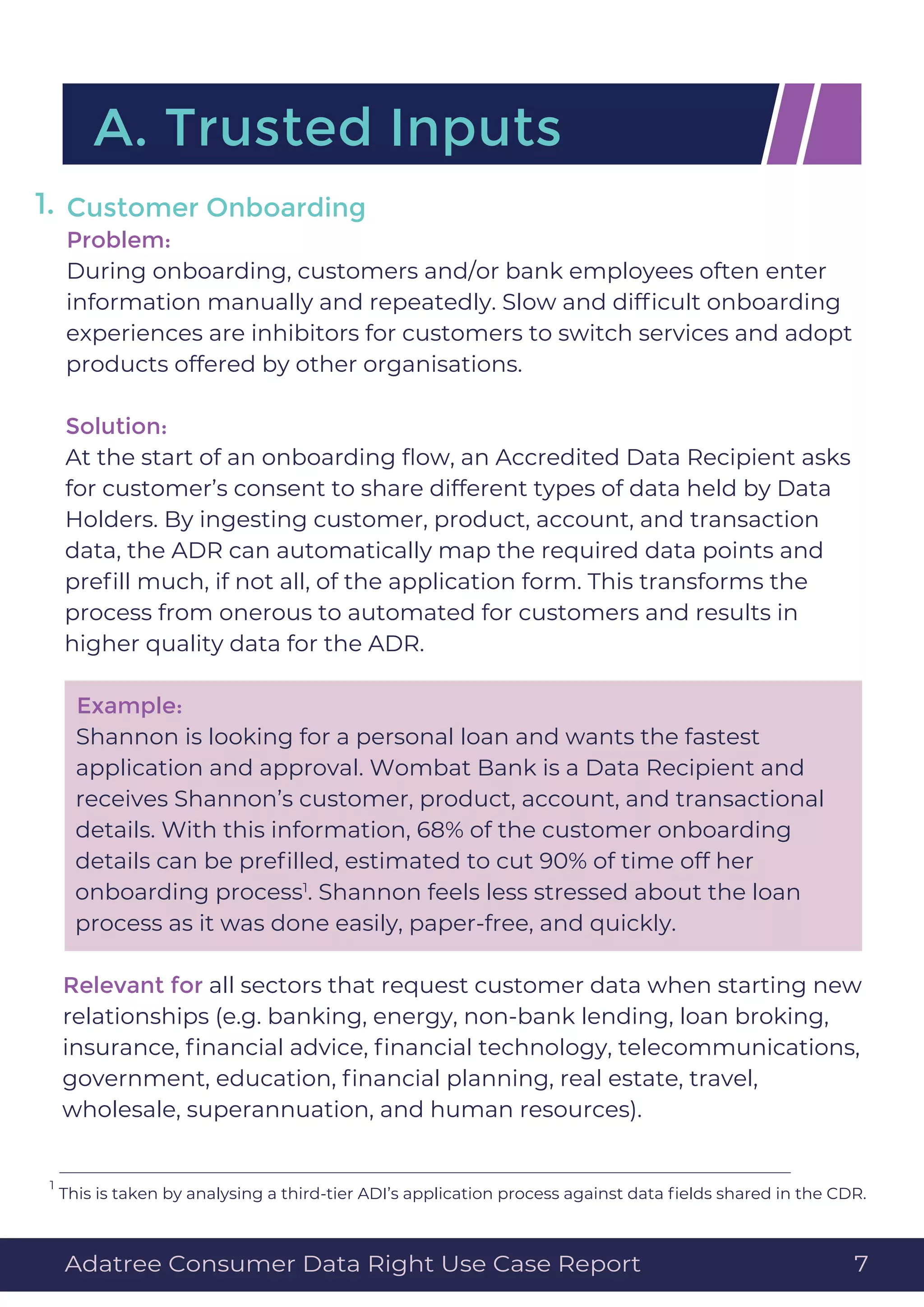 Customer Onboarding
Problem:
During onboarding, customers and/or bank employees often enter
information manually and repeatedly. Slow and difﬁcult onboarding
experiences are inhibitors for customers to switch services and adopt
products offered by other organisations.
Solution:
At the start of an onboarding ﬂow, an Accredited Data Recipient asks
for customer’s consent to share different types of data held by Data
Holders. By ingesting customer, product, account, and transaction
data, the ADR can automatically map the required data points and
preﬁll much, if not all, of the application form. This transforms the
process from onerous to automated for customers and results in
higher quality data for the ADR.
Example:
Shannon is looking for a personal loan and wants the fastest
application and approval. Wombat Bank is a Data Recipient and
receives Shannon’s customer, product, account, and transactional
details. With this information, 68% of the customer onboarding
details can be preﬁlled, estimated to cut 90% of time off her
onboarding process1
. Shannon feels less stressed about the loan
process as it was done easily, paper-free, and quickly.
Relevant for all sectors that request customer data when starting new
relationships (e.g. banking, energy, non-bank lending, loan broking,
insurance, ﬁnancial advice, ﬁnancial technology, telecommunications,
government, education, ﬁnancial planning, real estate, travel,
wholesale, superannuation, and human resources).
A. Trusted Inputs
1.
Adatree Consumer Data Right Use Case Report 7
This is taken by analysing a third-tier ADI’s application process against data ﬁelds shared in the CDR.
1
 