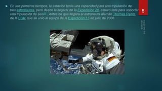  En sus primeros tiempos, la estación tenía una capacidad para una tripulación de
tres astronautas, pero desde la llegada de la Expedición 20, estuvo lista para soportar
una tripulación de seis10 . Antes de que llegara el astronauta alemán Thomas Reiter,
de la ESA; que se unió al equipo de la Expedición 13 en julio de 2006.
5
 
