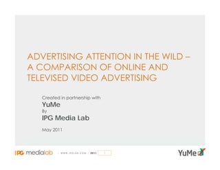 ADVERTISING ATTENTION IN THE WILD –
A COMPARISON OF ONLINE AND
TELEVISED VIDEO ADVERTISING

   Created in partnership with
   YuMe
   By
   IPG Media Lab
   May 2011




                                 1
 