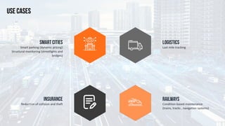 Last	mile	tracking	
LOGISTICS
Smart	parking	(dynamic	pricing)	
Structural	monitoring	(streetlights	and	
bridges)
SMART CITIES
Condition-based	maintenance	
(trains,	tracks	,	navigation	systems)
RAILWAYS
Reduction	of	collision	and	theft
INSURANCE
USE CASES
 