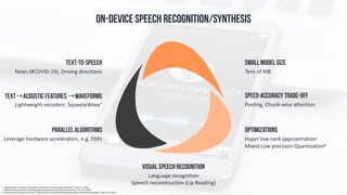 Pooling,	Chunk-wise	attention	
SpeeD-Accuracy trade-off
Lightweight	vocoders:	SqueezeWave*	
Text→Acoustic features →Waveforms
Tens	of	MB
Small Model Size
News	(#COVID-19),	Driving	directions
Text-to-Speech
Hyper	low-rank	approximation^		
Mixed	Low	precision	Quantization#
	
Optimizations
Leverage	hardware	accelerators,	e.g.	DSPs
Parallel algorithms
On-DEVICE SPEECH RECOGNITION/Synthesis
*	“SqueezeWave:	Extremely	Lightweight	Vocoders	for	On-device	Speech	Synthesis”,	Zhai	et	al.	2020.	
^	“Attention	based	on-device	streaming	speech	recognition	with	large	speech	corpus”,	Kim	et	al.	2020.	
#	"Memory-Driven	Mixed	Low	Precision	Quantization	For	Enabling	Deep	Network	Inference	On	Microcontrollers”,	Rusci	et	al.	2019.
Language	recognition	
Speech	reconstruction	(Lip	Reading)
Visual Speech Recognition
 