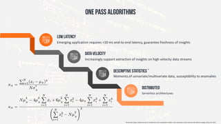 Emerging	application	requires	<10	ms	end-to-end	latency,	guarantee	freshness	of	insights	
Low latency
Increasingly	support	extraction	of	insights	on	high	velocity	data	streams
Data Velocity
Moments	of	univariate/multivariate	data,	susceptibility	to	anomalies		
Descriptive Statistics *
Serverless	architectures		
DISTRIBUTED
ONE pASS ALGORITHMS
*	Numerically	stable,	scalable	formulas	for	parallel	and	online	computation	of	higher-order	multivariate	central	moments	with	arbitrary	weights,	Pébay	et	al.	2016.
 