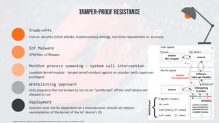 Cost	vs.	security	(DDoS	attacks,	cryptocurrency	mining),	real-time	requirement	vs.	accuracy	
Trade-offs
VPNFilter,	IoTReaper	
IoT	Malware
Loadable	kernel	module	-	tamper-proof	resistant	against	an	attacker	(with	superuser	
privileges)
Monitor	process	spawning	-	system	call	interception	
Only	programs	that	are	known	to	run	on	an	“uninfected”	off	the	shelf	device	are	
allowed	to	run
Whitelisting	approach	
TAMPER-PROOF RESISTANCE
*	Image	borrowed	from	“HADES-IoT:	A	Practical	Host-Based	Anomaly	Detection	System	for	IoT	Devices”,	Breitenbacher	et	al.	2019.	
Solution	must	not	be	dependent	on	a	manufacturer,	should	not	require	
recompilation	of	the	kernel	of	the	IoT	device’s	OS
Deployment	
*
 