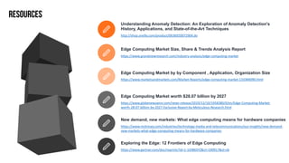 Understanding Anomaly Detection: An Exploration of Anomaly Detection's
History, Applications, and State-of-the-Art Techniques
https://www.marketsandmarkets.com/Market-Reports/edge-computing-market-133384090.html
Edge Computing Market by by Component , Application, Organization Size
https://www.globenewswire.com/news-release/2019/12/10/1958380/0/en/Edge-Computing-Market-
worth-28-07-billion-by-2027-Exclusive-Report-by-Meticulous-Research.html
Edge Computing Market worth $28.07 billion by 2027
https://www.mckinsey.com/industries/technology-media-and-telecommunications/our-insights/new-demand-
new-markets-what-edge-computing-means-for-hardware-companies
New demand, new markets: What edge computing means for hardware companies
https://www.grandviewresearch.com/industry-analysis/edge-computing-market
Edge Computing Market Size, Share & Trends Analysis Report
https://www.gartner.com/doc/reprints?id=1-1OIB65YZ&ct=190917&st=sb
Exploring the Edge: 12 Frontiers of Edge Computing
http://shop.oreilly.com/product/0636920072904.do
RESOURCES
 