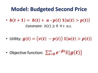Model: Budgeted Second Price
• 𝒃 𝒕 + 𝟏 = 𝒃 𝒕 + 𝒂 – 𝒑 𝒕 𝟏 𝒖 𝒕 > 𝒑 𝒕
Constraint: 𝑏 𝑡 ≥ 0 ∀ 𝑡 a.s.
• Utility: 𝒈 𝒕 = 𝒗 𝒕 − 𝒑 𝒕 𝟏 𝒖 𝒕 > 𝒑 𝒕
• Objective function: 𝒕=𝟎
∞
𝒆−𝜷𝒕
𝔼[𝒈 𝒕 ]
 
