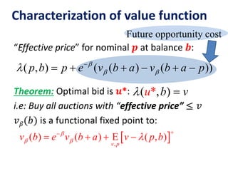 Future opportunity cost
Characterization of value function
“Effective price” for nominal 𝒑 at balance 𝒃:
Theorem: Optimal bid is 𝒖*:
i.e: Buy all auctions with “effective price” ≤ 𝑣
𝑣 𝛽(𝑏) is a functional fixed point to:
( , )*u b v 
 ,
( ) ( ) ( , )
v p
v b e v b a v p b
  

    
( , ) ( ( ) ( ))p b p e v b a v b a p
  
     
 