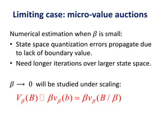 Numerical estimation when 𝛽 is small:
• State space quantization errors propagate due
to lack of boundary value.
• Need longer iterations over larger state space.
𝛽 ⟶ 0 will be studied under scaling:
( ) ( ) ( / )V B v b v B    
Limiting case: micro-value auctions
 