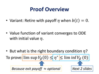 Proof Overview
• Variant: Retire with payoff 𝜂 when 𝑏 𝑡 = 0.
• Value function of variant converges to ODE
with initial value 𝜂.
• But what is the right boundary condition 𝜂?
To prove: lim sup 𝑉𝛽 0 ≤ 𝜂∗
≤ lim inf 𝑉𝛽 (0)
Because exit payoff ≈ optional Next 2 slides
 