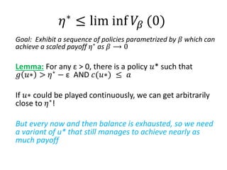 Goal: Exhibit a sequence of policies parametrized by 𝛽 which can
achieve a scaled payoff 𝜂∗
as 𝛽 ⟶ 0
Lemma: For any ε > 0, there is a policy 𝑢* such that
𝑔 𝑢∗ > 𝜂∗
− ε AND 𝑐(𝑢∗) ≤ 𝑎
If 𝑢∗ could be played continuously, we can get arbitrarily
close to 𝜂∗
!
But every now and then balance is exhausted, so we need
a variant of u* that still manages to achieve nearly as
much payoff
𝜂∗ ≤ lim inf 𝑉𝛽 (0)
 
