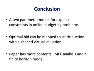 Conclusion
• A two parameter model for expense
constraints in online budgeting problems.
• Optimal bid can be mapped to static auction
with a shaded virtual valuation.
• Paper has more contents: MFE analysis and a
finite horizon model.
 