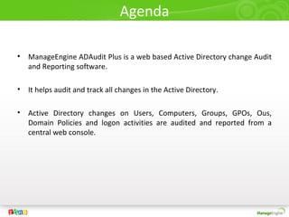 Agenda

•   ManageEngine ADAudit Plus is a web based Active Directory change Audit
    and Reporting software.

•   It helps audit and track all changes in the Active Directory.

•   Active Directory changes on Users, Computers, Groups, GPOs, Ous,
    Domain Policies and logon activities are audited and reported from a
    central web console.
 