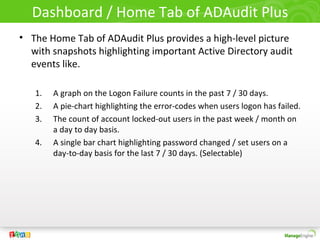 Dashboard / Home Tab of ADAudit Plus
• The Home Tab of ADAudit Plus provides a high-level picture
  with snapshots highlighting important Active Directory audit
  events like.

   1.   A graph on the Logon Failure counts in the past 7 / 30 days.
   2.   A pie-chart highlighting the error-codes when users logon has failed.
   3.   The count of account locked-out users in the past week / month on
        a day to day basis.
   4.   A single bar chart highlighting password changed / set users on a
        day-to-day basis for the last 7 / 30 days. (Selectable)
 