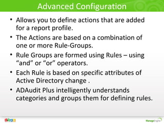 Advanced Configuration
• Allows you to define actions that are added
  for a report profile.
• The Actions are based on a combination of
  one or more Rule-Groups.
• Rule Groups are formed using Rules – using
  “and” or “or” operators.
• Each Rule is based on specific attributes of
  Active Directory change .
• ADAudit Plus intelligently understands
  categories and groups them for defining rules.
 