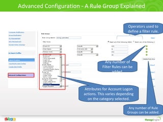 Advanced Configuration - A Rule Group Explained


                                                   Operators used to
                                                   define a filter rule.




                                     Any number of
                                   Filter Rules can be
                                          added.



                        Attributes for Account Logon
                        actions. This varies depending
                          on the category selected.

                                                   Any number of Rule
                                                  Groups can be added.
 