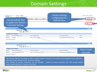 Domain Settings
                                                                   Domain Settings
                                                                   configuration for
 Use the refresh Icon                                               ADAudit Plus.
to update the Domain
 Controller Settings.




                                                                                                            Event Fetch
                                                                                                             intervals

•The Domain Settings Tab allows to add or remove Domain controllers from which event log data is to be collected.
•The event fetch interval can set and also modified.
•Any number of Domain Controllers can be included - based on license purchase. The trial version fetches
event_viewer data from 5 Domain Controllers.
 