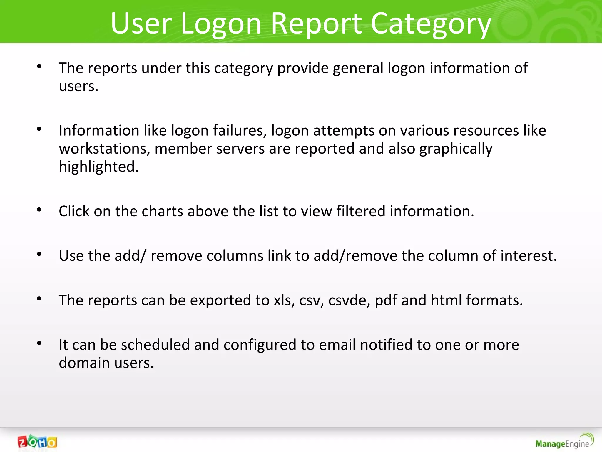 User Logon Report Category
• The reports under this category provide general logon information of
  users.

• Information like logon failures, logon attempts on various resources like
  workstations, member servers are reported and also graphically
  highlighted.

• Click on the charts above the list to view filtered information.

• Use the add/ remove columns link to add/remove the column of interest.

• The reports can be exported to xls, csv, csvde, pdf and html formats.

• It can be scheduled and configured to email notified to one or more
  domain users.
 