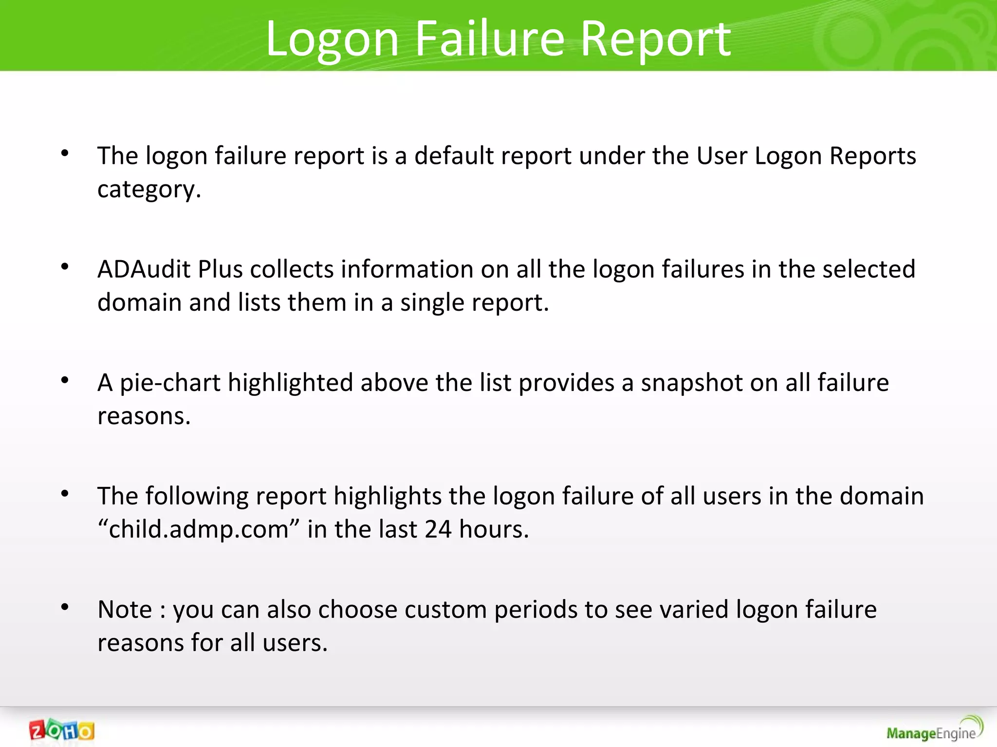 Logon Failure Report
• The logon failure report is a default report under the User Logon Reports
  category.

• ADAudit Plus collects information on all the logon failures in the selected
  domain and lists them in a single report.

• A pie-chart highlighted above the list provides a snapshot on all failure
  reasons.

• The following report highlights the logon failure of all users in the domain
  “child.admp.com” in the last 24 hours.

• Note : you can also choose custom periods to see varied logon failure
  reasons for all users.
 