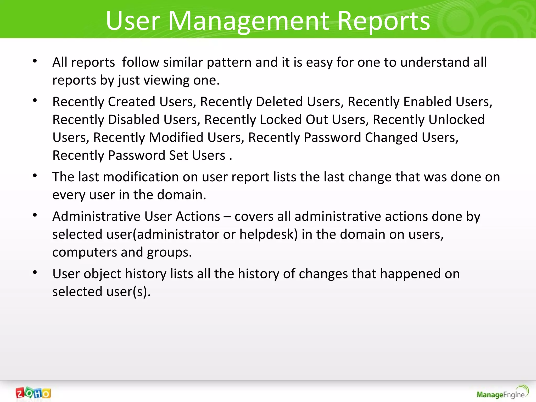User Management Reports
• All reports follow similar pattern and it is easy for one to understand all
  reports by just viewing one.
• Recently Created Users, Recently Deleted Users, Recently Enabled Users,
  Recently Disabled Users, Recently Locked Out Users, Recently Unlocked
  Users, Recently Modified Users, Recently Password Changed Users,
  Recently Password Set Users .
• The last modification on user report lists the last change that was done on
  every user in the domain.
• Administrative User Actions – covers all administrative actions done by
  selected user(administrator or helpdesk) in the domain on users,
  computers and groups.
• User object history lists all the history of changes that happened on
  selected user(s).
 